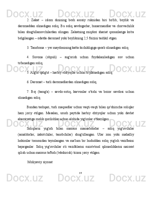 2.   Zakat   –   islom   dinining   besh   asosiy   ruknidan   biri   bo'lib,   boylik   va
daromaddan olinadigan soliq. Bu soliq savdogarlar, hunarmandlar va chorvachilik
bilan   shug'ullanuvchilardan   olingan.   Zakatning   miqdori   shariat   qonunlariga   ko'ra
belgilangan – odatda daromad yoki boylikning 2,5 foizini tashkil etgan.
3. Tanobona – yer maydonining katta-kichikligiga qarab olinadigan soliq.
4.   Suvona   (obpuli)   –   sug'orish   uchun   foydalaniladigan   suv   uchun
to'lanadigan soliq.
5. Alg'ut-qalg'ut – harbiy ehtiyojlar uchun to'planadigan soliq.
6. Daromat – turli daromadlardan olinadigan soliq.
7.   Boj   (tamg'a)   –   savdo-sotiq,   karvonlar   o'tishi   va   bozor   savdosi   uchun
olinadigan soliq.
Bundan tashqari, turli maqsadlar uchun vaqti-vaqti bilan qo'shimcha soliqlar
ham   joriy   etilgan.   Masalan,   urush   paytida   harbiy   ehtiyojlar   uchun   yoki   davlat
ahamiyatiga molik qurilishlar uchun alohida yig'imlar o'tkazilgan.
Soliqlarni   yig'ish   bilan   maxsus   mansabdorlar   –   soliq   yig'uvchilar
(amaldorlar,   zakotchilar,   tanobchilar)   shug'ullangan.   Ular   xon   yoki   mahalliy
hokimlar   tomonidan   tayinlangan   va   ma'lum   bir   hududdan   soliq   yig'ish   vazifasini
bajarganlar.   Soliq   yig'uvchilar   o'z   vazifalarini   suiiste'mol   qilmasliklarini   nazorat
qilish uchun maxsus taftish (tekshirish) tizimi joriy etilgan.
 Moliyaviy siyosat
19 