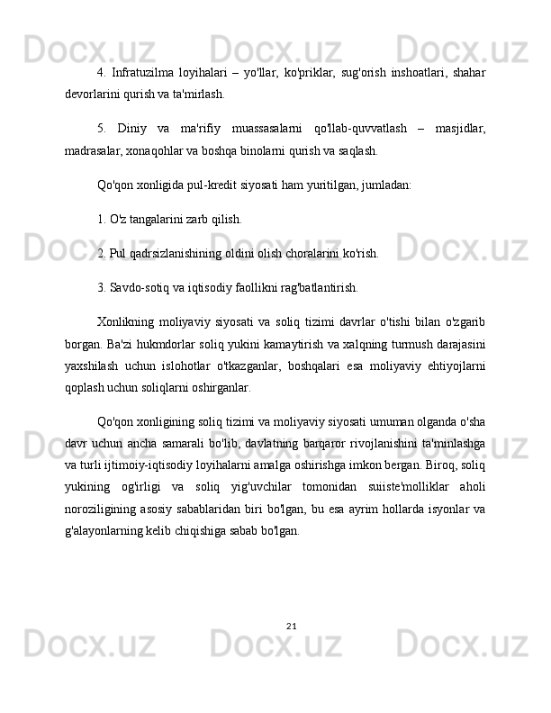 4.   Infratuzilma   loyihalari   –   yo'llar,   ko'priklar,   sug'orish   inshoatlari,   shahar
devorlarini qurish va ta'mirlash.
5.   Diniy   va   ma'rifiy   muassasalarni   qo'llab-quvvatlash   –   masjidlar,
madrasalar, xonaqohlar va boshqa binolarni qurish va saqlash.
Qo'qon xonligida pul-kredit siyosati ham yuritilgan, jumladan:
1. O'z tangalarini zarb qilish.
2. Pul qadrsizlanishining oldini olish choralarini ko'rish.
3. Savdo-sotiq va iqtisodiy faollikni rag'batlantirish.
Xonlikning   moliyaviy   siyosati   va   soliq   tizimi   davrlar   o'tishi   bilan   o'zgarib
borgan. Ba'zi hukmdorlar soliq yukini kamaytirish va xalqning turmush darajasini
yaxshilash   uchun   islohotlar   o'tkazganlar,   boshqalari   esa   moliyaviy   ehtiyojlarni
qoplash uchun soliqlarni oshirganlar.
Qo'qon xonligining soliq tizimi va moliyaviy siyosati umuman olganda o'sha
davr   uchun   ancha   samarali   bo'lib,   davlatning   barqaror   rivojlanishini   ta'minlashga
va turli ijtimoiy-iqtisodiy loyihalarni amalga oshirishga imkon bergan. Biroq, soliq
yukining   og'irligi   va   soliq   yig'uvchilar   tomonidan   suiiste'molliklar   aholi
noroziligining   asosiy   sabablaridan   biri   bo'lgan,   bu   esa   ayrim   hollarda  isyonlar   va
g'alayonlarning kelib chiqishiga sabab bo'lgan.
21 