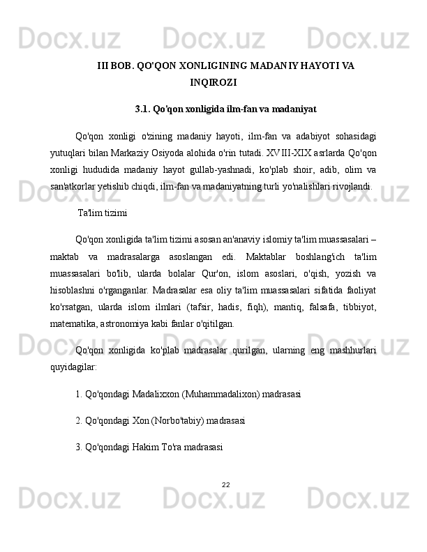 III BOB. QO'QON XONLIGINING MADANIY HAYOTI VA
INQIROZI
3.1. Qo'qon xonligida ilm-fan va madaniyat
Qo'qon   xonligi   o'zining   madaniy   hayoti,   ilm-fan   va   adabiyot   sohasidagi
yutuqlari bilan Markaziy Osiyoda alohida o'rin tutadi. XVIII-XIX asrlarda Qo'qon
xonligi   hududida   madaniy   hayot   gullab-yashnadi,   ko'plab   shoir,   adib,   olim   va
san'atkorlar yetishib chiqdi, ilm-fan va madaniyatning turli yo'nalishlari rivojlandi.
 Ta'lim tizimi
Qo'qon xonligida ta'lim tizimi asosan an'anaviy islomiy ta'lim muassasalari –
maktab   va   madrasalarga   asoslangan   edi.   Maktablar   boshlang'ich   ta'lim
muassasalari   bo'lib,   ularda   bolalar   Qur'on,   islom   asoslari,   o'qish,   yozish   va
hisoblashni   o'rganganlar.   Madrasalar   esa   oliy   ta'lim   muassasalari   sifatida   faoliyat
ko'rsatgan,   ularda   islom   ilmlari   (tafsir,   hadis,   fiqh),   mantiq,   falsafa,   tibbiyot,
matematika, astronomiya kabi fanlar o'qitilgan.
Qo'qon   xonligida   ko'plab   madrasalar   qurilgan,   ularning   eng   mashhurlari
quyidagilar:
1. Qo'qondagi Madalixxon (Muhammadalixon) madrasasi
2. Qo'qondagi Xon (Norbo'tabiy) madrasasi
3. Qo'qondagi Hakim To'ra madrasasi
22 