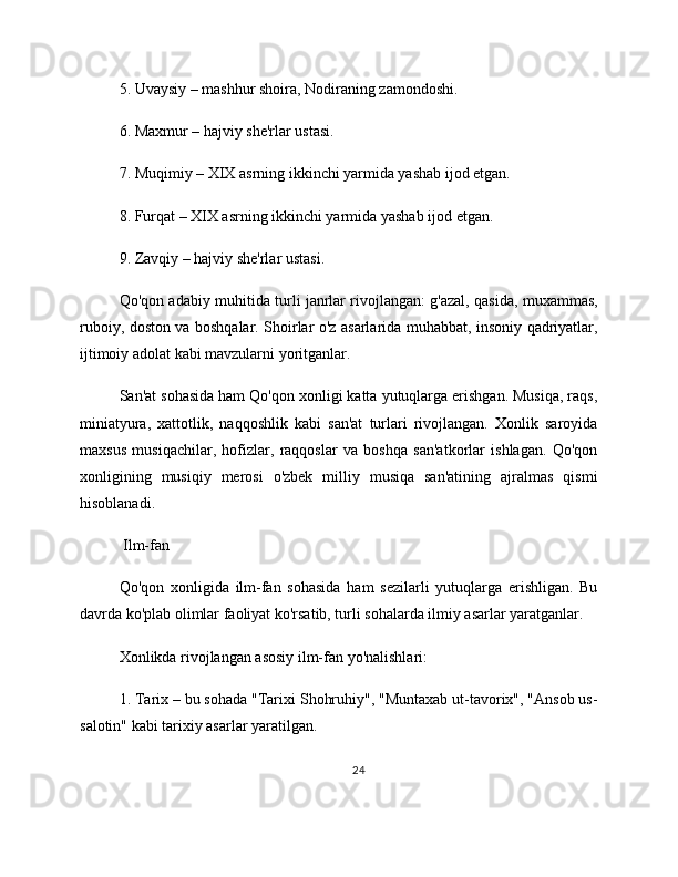 5. Uvaysiy – mashhur shoira, Nodiraning zamondoshi.
6. Maxmur – hajviy she'rlar ustasi.
7. Muqimiy – XIX asrning ikkinchi yarmida yashab ijod etgan.
8. Furqat – XIX asrning ikkinchi yarmida yashab ijod etgan.
9. Zavqiy – hajviy she'rlar ustasi.
Qo'qon adabiy muhitida turli janrlar rivojlangan: g'azal, qasida, muxammas,
ruboiy, doston va boshqalar. Shoirlar o'z asarlarida muhabbat, insoniy qadriyatlar,
ijtimoiy adolat kabi mavzularni yoritganlar.
San'at sohasida ham Qo'qon xonligi katta yutuqlarga erishgan. Musiqa, raqs,
miniatyura,   xattotlik,   naqqoshlik   kabi   san'at   turlari   rivojlangan.   Xonlik   saroyida
maxsus   musiqachilar,   hofizlar,   raqqoslar   va   boshqa   san'atkorlar   ishlagan.   Qo'qon
xonligining   musiqiy   merosi   o'zbek   milliy   musiqa   san'atining   ajralmas   qismi
hisoblanadi.
 Ilm-fan
Qo'qon   xonligida   ilm-fan   sohasida   ham   sezilarli   yutuqlarga   erishligan.   Bu
davrda ko'plab olimlar faoliyat ko'rsatib, turli sohalarda ilmiy asarlar yaratganlar.
Xonlikda rivojlangan asosiy ilm-fan yo'nalishlari:
1. Tarix – bu sohada "Tarixi Shohruhiy", "Muntaxab ut-tavorix", "Ansob us-
salotin" kabi tarixiy asarlar yaratilgan.
24 