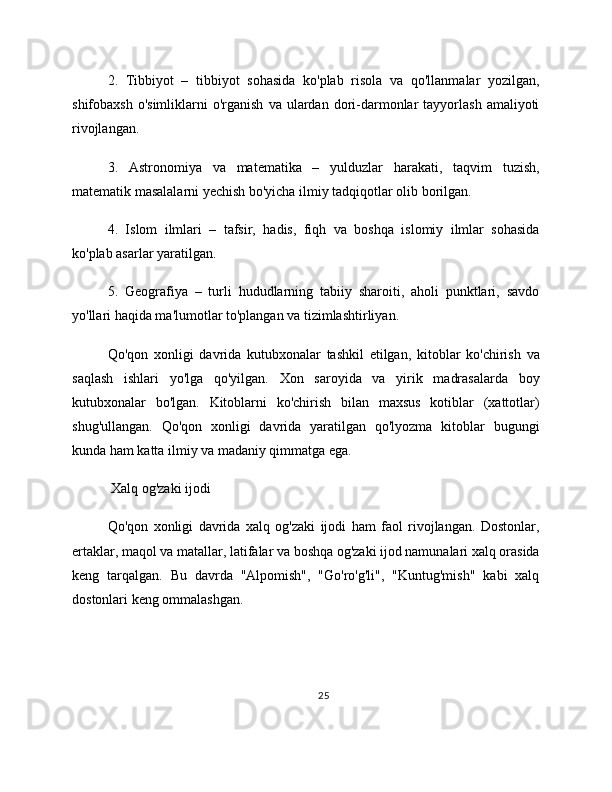 2.   Tibbiyot   –   tibbiyot   sohasida   ko'plab   risola   va   qo'llanmalar   yozilgan,
shifobaxsh  o'simliklarni  o'rganish   va  ulardan  dori-darmonlar  tayyorlash   amaliyoti
rivojlangan.
3.   Astronomiya   va   matematika   –   yulduzlar   harakati,   taqvim   tuzish,
matematik masalalarni yechish bo'yicha ilmiy tadqiqotlar olib borilgan.
4.   Islom   ilmlari   –   tafsir,   hadis,   fiqh   va   boshqa   islomiy   ilmlar   sohasida
ko'plab asarlar yaratilgan.
5.   Geografiya   –   turli   hududlarning   tabiiy   sharoiti,   aholi   punktlari,   savdo
yo'llari haqida ma'lumotlar to'plangan va tizimlashtirliyan.
Qo'qon   xonligi   davrida   kutubxonalar   tashkil   etilgan,   kitoblar   ko'chirish   va
saqlash   ishlari   yo'lga   qo'yilgan.   Xon   saroyida   va   yirik   madrasalarda   boy
kutubxonalar   bo'lgan.   Kitoblarni   ko'chirish   bilan   maxsus   kotiblar   (xattotlar)
shug'ullangan.   Qo'qon   xonligi   davrida   yaratilgan   qo'lyozma   kitoblar   bugungi
kunda ham katta ilmiy va madaniy qimmatga ega.
 Xalq og'zaki ijodi
Qo'qon   xonligi   davrida   xalq   og'zaki   ijodi   ham   faol   rivojlangan.   Dostonlar,
ertaklar, maqol va matallar, latifalar va boshqa og'zaki ijod namunalari xalq orasida
keng   tarqalgan.   Bu   davrda   "Alpomish",   "Go'ro'g'li",   "Kuntug'mish"   kabi   xalq
dostonlari keng ommalashgan.
25 
