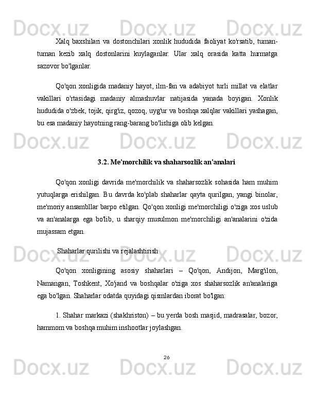 Xalq   baxshilari   va   dostonchilari   xonlik   hududida   faoliyat   ko'rsatib,   tuman-
tuman   kezib   xalq   dostonlarini   kuylaganlar.   Ular   xalq   orasida   katta   hurmatga
sazovor bo'lganlar.
Qo'qon xonligida madaniy hayot, ilm-fan va  adabiyot  turli  millat  va elatlar
vakillari   o'rtasidagi   madaniy   almashuvlar   natijasida   yanada   boyigan.   Xonlik
hududida o'zbek, tojik, qirg'iz, qozoq, uyg'ur va boshqa xalqlar vakillari yashagan,
bu esa madaniy hayotning rang-barang bo'lishiga olib kelgan.
3.2. Me'morchilik va shaharsozlik an'analari
Qo'qon   xonligi   davrida   me'morchilik   va   shaharsozlik   sohasida   ham   muhim
yutuqlarga   erishilgan.   Bu   davrda   ko'plab   shaharlar   qayta   qurilgan,   yangi   binolar,
me'moriy ansambllar barpo etilgan. Qo'qon xonligi me'morchiligi o'ziga xos uslub
va   an'analarga   ega   bo'lib,   u   sharqiy   musulmon   me'morchiligi   an'analarini   o'zida
mujassam etgan.
 Shaharlar qurilishi va rejalashtirish
Qo'qon   xonligining   asosiy   shaharlari   –   Qo'qon,   Andijon,   Marg'ilon,
Namangan,   Toshkent,   Xo'jand   va   boshqalar   o'ziga   xos   shaharsozlik   an'analariga
ega bo'lgan. Shaharlar odatda quyidagi qismlardan iborat bo'lgan:
1. Shahar markazi (shakhriston) – bu yerda bosh masjid, madrasalar, bozor,
hammom va boshqa muhim inshootlar joylashgan.
26 