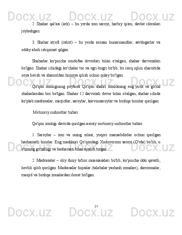 2.   Shahar   qal'asi   (ark)   –   bu   yerda   xon   saroyi,   harbiy   qism,   davlat   idoralari
joylashgan.
3.   Shahar   atrofi   (rabot)   –   bu   yerda   asosan   hunarmandlar,   savdogarlar   va
oddiy aholi istiqomat qilgan.
Shaharlar   ko'pincha   mudofaa   devorlari   bilan   o'ralgan,   shahar   darvozalari
bo'lgan. Shahar ichidagi ko'chalar tor va egri-bugri bo'lib, bu issiq iqlim sharoitida
soya berish va shamoldan himoya qilish uchun qulay bo'lgan.
Qo'qon   xonligining   poytaxti   Qo'qon   shahri   xonlikning   eng   yirik   va   go'zal
shaharlaridan biri bo'lgan. Shahar 12 darvozali devor bilan o'ralgan, shahar ichida
ko'plab madrasalar, masjidlar, saroylar, karvonsaroylar va boshqa binolar qurilgan.
 Me'moriy inshootlar turlari
Qo'qon xonligi davrida qurilgan asosiy me'moriy inshootlar turlari:
1.   Saroylar   –   xon   va   uning   oilasi,   yuqori   mansabdorlar   uchun   qurilgan
hashamatli binolar. Eng mashhuri Qo'qondagi Xudoyorxon saroyi (O'rda) bo'lib, u
o'zining go'zalligi va hashamati bilan ajralib turgan.
2. Madrasalar  – oliy diniy ta'lim muassasalari bo'lib, ko'pincha ikki qavatli,
hovlili qilib qurilgan. Madrasalar hujralar (talabalar yashash xonalari), darsxonalar,
masjid va boshqa xonalardan iborat bo'lgan.
27 