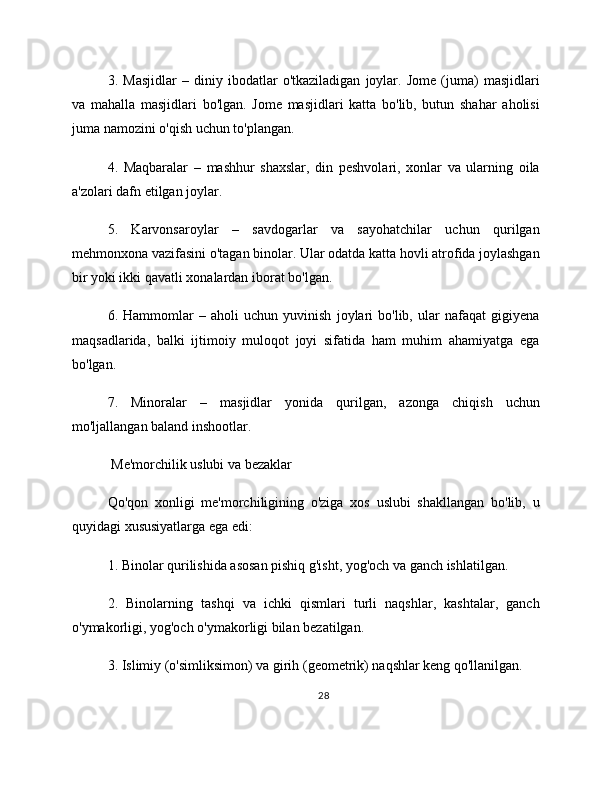 3.   Masjidlar   –   diniy   ibodatlar   o'tkaziladigan   joylar.   Jome   (juma)   masjidlari
va   mahalla   masjidlari   bo'lgan.   Jome   masjidlari   katta   bo'lib,   butun   shahar   aholisi
juma namozini o'qish uchun to'plangan.
4.   Maqbaralar   –   mashhur   shaxslar,   din   peshvolari,   xonlar   va   ularning   oila
a'zolari dafn etilgan joylar.
5.   Karvonsaroylar   –   savdogarlar   va   sayohatchilar   uchun   qurilgan
mehmonxona vazifasini o'tagan binolar. Ular odatda katta hovli atrofida joylashgan
bir yoki ikki qavatli xonalardan iborat bo'lgan.
6.   Hammomlar   –   aholi   uchun   yuvinish   joylari   bo'lib,   ular   nafaqat   gigiyena
maqsadlarida,   balki   ijtimoiy   muloqot   joyi   sifatida   ham   muhim   ahamiyatga   ega
bo'lgan.
7.   Minoralar   –   masjidlar   yonida   qurilgan,   azonga   chiqish   uchun
mo'ljallangan baland inshootlar.
 Me'morchilik uslubi va bezaklar
Qo'qon   xonligi   me'morchiligining   o'ziga   xos   uslubi   shakllangan   bo'lib,   u
quyidagi xususiyatlarga ega edi:
1. Binolar qurilishida asosan pishiq g'isht, yog'och va ganch ishlatilgan.
2.   Binolarning   tashqi   va   ichki   qismlari   turli   naqshlar,   kashtalar,   ganch
o'ymakorligi, yog'och o'ymakorligi bilan bezatilgan.
3. Islimiy (o'simliksimon) va girih (geometrik) naqshlar keng qo'llanilgan.
28 
