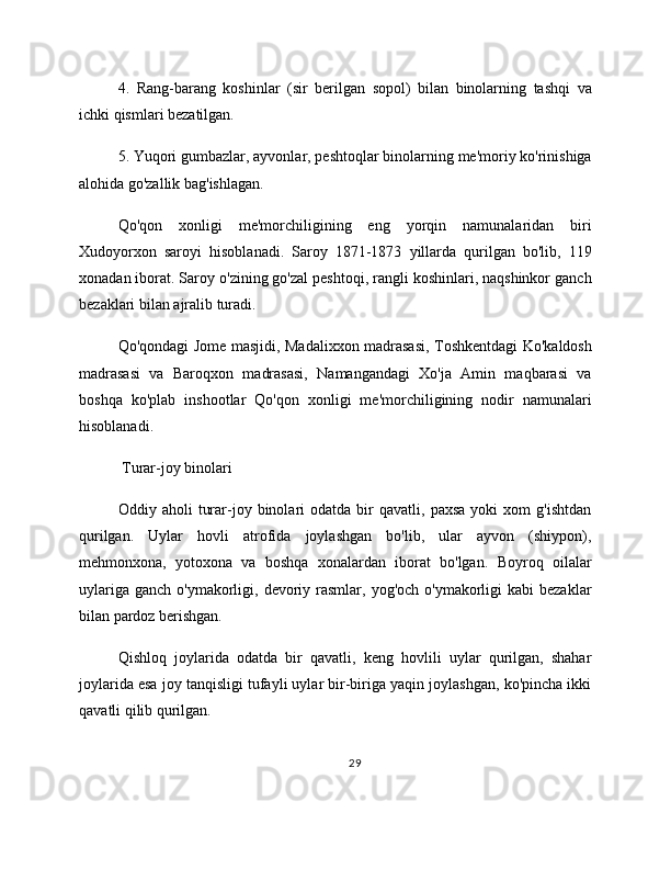 4.   Rang-barang   koshinlar   (sir   berilgan   sopol)   bilan   binolarning   tashqi   va
ichki qismlari bezatilgan.
5. Yuqori gumbazlar, ayvonlar, peshtoqlar binolarning me'moriy ko'rinishiga
alohida go'zallik bag'ishlagan.
Qo'qon   xonligi   me'morchiligining   eng   yorqin   namunalaridan   biri
Xudoyorxon   saroyi   hisoblanadi.   Saroy   1871-1873   yillarda   qurilgan   bo'lib,   119
xonadan iborat. Saroy o'zining go'zal peshtoqi, rangli koshinlari, naqshinkor ganch
bezaklari bilan ajralib turadi.
Qo'qondagi Jome masjidi, Madalixxon madrasasi, Toshkentdagi Ko'kaldosh
madrasasi   va   Baroqxon   madrasasi,   Namangandagi   Xo'ja   Amin   maqbarasi   va
boshqa   ko'plab   inshootlar   Qo'qon   xonligi   me'morchiligining   nodir   namunalari
hisoblanadi.
 Turar-joy binolari
Oddiy  aholi   turar-joy  binolari   odatda   bir   qavatli,  paxsa   yoki   xom   g'ishtdan
qurilgan.   Uylar   hovli   atrofida   joylashgan   bo'lib,   ular   ayvon   (shiypon),
mehmonxona,   yotoxona   va   boshqa   xonalardan   iborat   bo'lgan.   Boyroq   oilalar
uylariga  ganch  o'ymakorligi, devoriy rasmlar,  yog'och o'ymakorligi   kabi  bezaklar
bilan pardoz berishgan.
Qishloq   joylarida   odatda   bir   qavatli,   keng   hovlili   uylar   qurilgan,   shahar
joylarida esa joy tanqisligi tufayli uylar bir-biriga yaqin joylashgan, ko'pincha ikki
qavatli qilib qurilgan.
29 