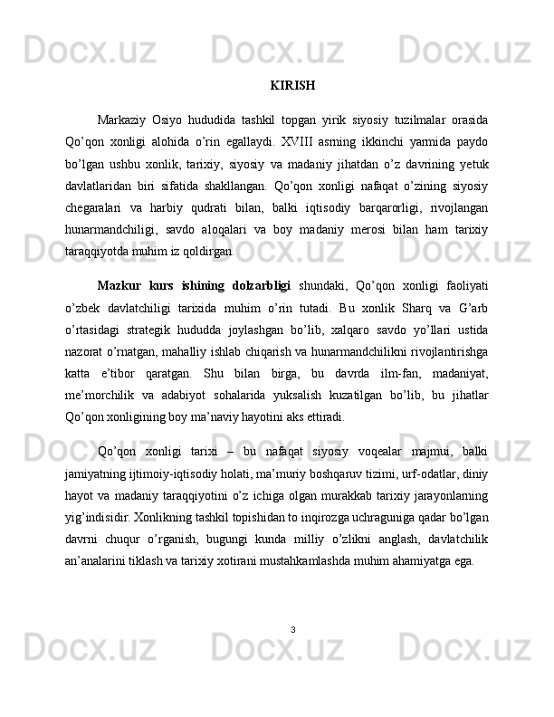 KIRISH
Markaziy   Osiyo   hududida   tashkil   topgan   yirik   siyosiy   tuzilmalar   orasida
Qo’qon   xonligi   alohida   o’rin   egallaydi.   XVIII   asrning   ikkinchi   yarmida   paydo
bo’lgan   ushbu   xonlik,   tarixiy,   siyosiy   va   madaniy   jihatdan   o’z   davrining   yetuk
davlatlaridan   biri   sifatida   shakllangan.   Qo’qon   xonligi   nafaqat   o’zining   siyosiy
chegaralari   va   harbiy   qudrati   bilan,   balki   iqtisodiy   barqarorligi,   rivojlangan
hunarmandchiligi,   savdo   aloqalari   va   boy   madaniy   merosi   bilan   ham   tarixiy
taraqqiyotda muhim iz qoldirgan.
Mazkur   kurs   ishining   dolzarbligi   shundaki,   Qo’qon   xonligi   faoliyati
o’zbek   davlatchiligi   tarixida   muhim   o’rin   tutadi.   Bu   xonlik   Sharq   va   G’arb
o’rtasidagi   strategik   hududda   joylashgan   bo’lib,   xalqaro   savdo   yo’llari   ustida
nazorat o’rnatgan, mahalliy ishlab chiqarish va hunarmandchilikni rivojlantirishga
katta   e’tibor   qaratgan.   Shu   bilan   birga,   bu   davrda   ilm-fan,   madaniyat,
me’morchilik   va   adabiyot   sohalarida   yuksalish   kuzatilgan   bo’lib,   bu   jihatlar
Qo’qon xonligining boy ma’naviy hayotini aks ettiradi.
Qo’qon   xonligi   tarixi   –   bu   nafaqat   siyosiy   voqealar   majmui,   balki
jamiyatning ijtimoiy-iqtisodiy holati, ma’muriy boshqaruv tizimi, urf-odatlar, diniy
hayot   va   madaniy   taraqqiyotini   o’z   ichiga   olgan   murakkab   tarixiy   jarayonlarning
yig’indisidir. Xonlikning tashkil topishidan to inqirozga uchraguniga qadar bo’lgan
davrni   chuqur   o’rganish,   bugungi   kunda   milliy   o’zlikni   anglash,   davlatchilik
an’analarini tiklash va tarixiy xotirani mustahkamlashda muhim ahamiyatga ega.
3 
