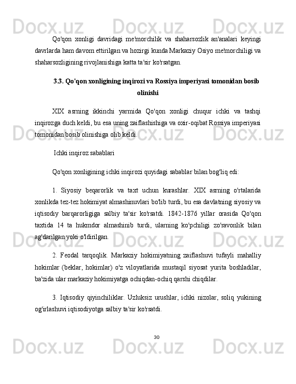 Qo'qon   xonligi   davridagi   me'morchilik   va   shaharsozlik   an'analari   keyingi
davrlarda ham davom ettirilgan va hozirgi kunda Markaziy Osiyo me'morchiligi va
shaharsozligining rivojlanishiga katta ta'sir ko'rsatgan.
3.3. Qo'qon xonligining inqirozi va Rossiya imperiyasi tomonidan bosib
olinishi
XIX   asrning   ikkinchi   yarmida   Qo'qon   xonligi   chuqur   ichki   va   tashqi
inqirozga duch keldi, bu esa uning zaiflashishiga va oxir-oqibat Rossiya imperiyasi
tomonidan bosib olinishiga olib keldi.
 Ichki inqiroz sabablari
Qo'qon xonligining ichki inqirozi quyidagi sabablar bilan bog'liq edi:
1.   Siyosiy   beqarorlik   va   taxt   uchun   kurashlar.   XIX   asrning   o'rtalarida
xonlikda tez-tez hokimiyat almashinuvlari bo'lib turdi, bu esa davlatning siyosiy va
iqtisodiy   barqarorligiga   salbiy   ta'sir   ko'rsatdi.   1842-1876   yillar   orasida   Qo'qon
taxtida   14   ta   hukmdor   almashinib   turdi,   ularning   ko'pchiligi   zo'ravonlik   bilan
ag'darilgan yoki o'ldirilgan.
2.   Feodal   tarqoqlik.   Markaziy   hokimiyatning   zaiflashuvi   tufayli   mahalliy
hokimlar   (beklar,   hokimlar)   o'z   viloyatlarida   mustaqil   siyosat   yurita   boshladilar,
ba'zida ular markaziy hokimiyatga ochiqdan-ochiq qarshi chiqdilar.
3.   Iqtisodiy   qiyinchiliklar.   Uzluksiz   urushlar,   ichki   nizolar,   soliq   yukining
og'irlashuvi iqtisodiyotga salbiy ta'sir ko'rsatdi.
30 