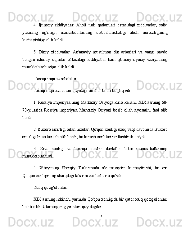 4.   Ijtimoiy   ziddiyatlar.   Aholi   turli   qatlamlari   o'rtasidagi   ziddiyatlar,   soliq
yukining   og'irligi,   mansabdorlarning   o'zboshimchaligi   aholi   noroziligining
kuchayishiga olib keldi.
5.   Diniy   ziddiyatlar.   An'anaviy   musulmon   din   arborlari   va   yangi   paydo
bo'lgan   islomiy   oqimlar   o'rtasidagi   ziddiyatlar   ham   ijtimoiy-siyosiy   vaziyatning
murakkablashuviga olib keldi.
 Tashqi inqiroz sabablari
Tashqi inqiroz asosan quyidagi omillar bilan bog'liq edi:
1. Rossiya imperiyasining Markaziy Osiyoga kirib kelishi. XIX asrning 60-
70-yillarida   Rossiya   imperiyasi   Markaziy   Osiyoni   bosib   olish   siyosatini   faol   olib
bordi.
2. Buxoro amirligi bilan nizolar. Qo'qon xonligi uzoq vaqt davomida Buxoro
amirligi bilan kurash olib bordi, bu kurash xonlikni zaiflashtirib qo'ydi.
3.   Xiva   xonligi   va   boshqa   qo'shni   davlatlar   bilan   munosabatlarning
murakkablashuvi.
4.   Xitoynning   Sharqiy   Turkistonda   o'z   mavqeini   kuchaytirishi,   bu   esa
Qo'qon xonligining sharqdagi ta'sirini zaiflashtirib qo'ydi.
 Xalq qo'zg'olonlari
XIX asrning ikkinchi yarmida Qo'qon xonligida bir qator xalq qo'zg'olonlari
bo'lib o'tdi. Ularning eng yiriklari quyidagilar:
31 