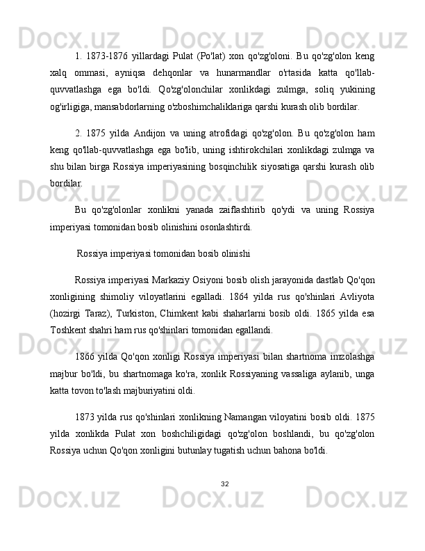 1.   1873-1876   yillardagi   Pulat   (Po'lat)   xon   qo'zg'oloni.   Bu   qo'zg'olon   keng
xalq   ommasi,   ayniqsa   dehqonlar   va   hunarmandlar   o'rtasida   katta   qo'llab-
quvvatlashga   ega   bo'ldi.   Qo'zg'olonchilar   xonlikdagi   zulmga,   soliq   yukining
og'irligiga, mansabdorlarning o'zboshimchaliklariga qarshi kurash olib bordilar.
2.   1875   yilda   Andijon   va   uning   atrofidagi   qo'zg'olon.   Bu   qo'zg'olon   ham
keng   qo'llab-quvvatlashga   ega   bo'lib,   uning   ishtirokchilari   xonlikdagi   zulmga   va
shu  bilan birga Rossiya  imperiyasining  bosqinchilik  siyosatiga  qarshi  kurash  olib
bordilar.
Bu   qo'zg'olonlar   xonlikni   yanada   zaiflashtirib   qo'ydi   va   uning   Rossiya
imperiyasi tomonidan bosib olinishini osonlashtirdi.
 Rossiya imperiyasi tomonidan bosib olinishi
Rossiya imperiyasi Markaziy Osiyoni bosib olish jarayonida dastlab Qo'qon
xonligining   shimoliy   viloyatlarini   egalladi.   1864   yilda   rus   qo'shinlari   Avliyota
(hozirgi   Taraz),   Turkiston,   Chimkent   kabi   shaharlarni   bosib   oldi.   1865   yilda   esa
Toshkent shahri ham rus qo'shinlari tomonidan egallandi.
1866   yilda   Qo'qon   xonligi   Rossiya   imperiyasi   bilan   shartnoma   imzolashga
majbur   bo'ldi,   bu   shartnomaga   ko'ra,   xonlik   Rossiyaning   vassaliga   aylanib,   unga
katta tovon to'lash majburiyatini oldi.
1873 yilda rus qo'shinlari xonlikning Namangan viloyatini bosib oldi. 1875
yilda   xonlikda   Pulat   xon   boshchiligidagi   qo'zg'olon   boshlandi,   bu   qo'zg'olon
Rossiya uchun Qo'qon xonligini butunlay tugatish uchun bahona bo'ldi.
32 