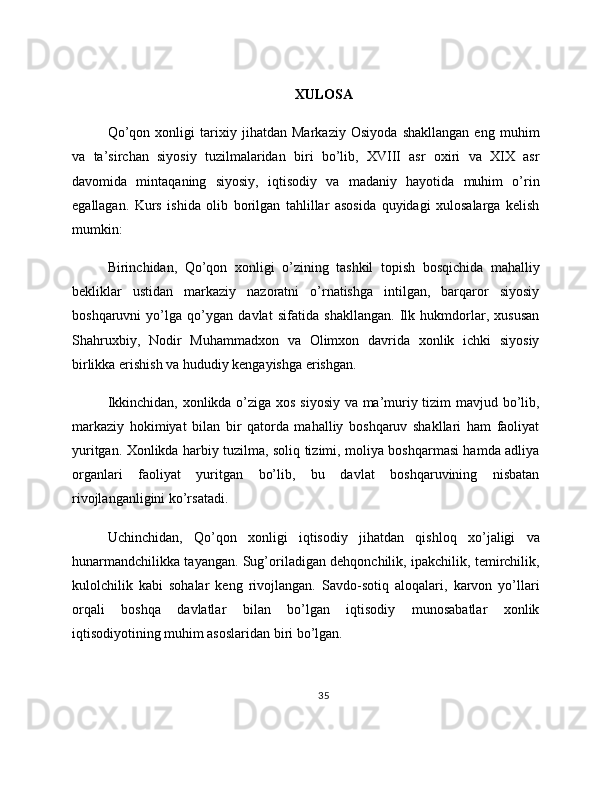 XULOSA
Qo’qon   xonligi   tarixiy   jihatdan   Markaziy   Osiyoda   shakllangan   eng   muhim
va   ta’sirchan   siyosiy   tuzilmalaridan   biri   bo’lib,   XVIII   asr   oxiri   va   XIX   asr
davomida   mintaqaning   siyosiy,   iqtisodiy   va   madaniy   hayotida   muhim   o’rin
egallagan.   Kurs   ishida   olib   borilgan   tahlillar   asosida   quyidagi   xulosalarga   kelish
mumkin:
Birinchidan,   Qo’qon   xonligi   o’zining   tashkil   topish   bosqichida   mahalliy
bekliklar   ustidan   markaziy   nazoratni   o’rnatishga   intilgan,   barqaror   siyosiy
boshqaruvni   yo’lga   qo’ygan   davlat   sifatida   shakllangan.   Ilk   hukmdorlar,   xususan
Shahruxbiy,   Nodir   Muhammadxon   va   Olimxon   davrida   xonlik   ichki   siyosiy
birlikka erishish va hududiy kengayishga erishgan.
Ikkinchidan, xonlikda o’ziga xos siyosiy va ma’muriy tizim mavjud bo’lib,
markaziy   hokimiyat   bilan   bir   qatorda   mahalliy   boshqaruv   shakllari   ham   faoliyat
yuritgan. Xonlikda harbiy tuzilma, soliq tizimi, moliya boshqarmasi hamda adliya
organlari   faoliyat   yuritgan   bo’lib,   bu   davlat   boshqaruvining   nisbatan
rivojlanganligini ko’rsatadi.
Uchinchidan,   Qo’qon   xonligi   iqtisodiy   jihatdan   qishloq   xo’jaligi   va
hunarmandchilikka tayangan. Sug’oriladigan dehqonchilik, ipakchilik, temirchilik,
kulolchilik   kabi   sohalar   keng   rivojlangan.   Savdo-sotiq   aloqalari,   karvon   yo’llari
orqali   boshqa   davlatlar   bilan   bo’lgan   iqtisodiy   munosabatlar   xonlik
iqtisodiyotining muhim asoslaridan biri bo’lgan.
35 