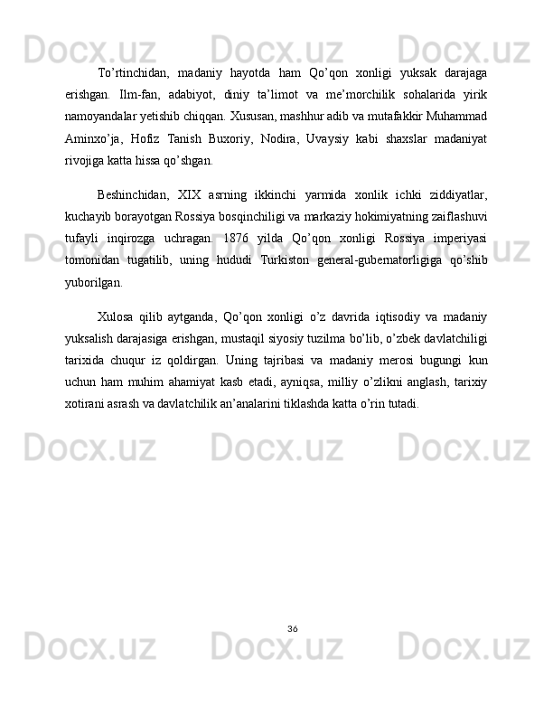 To’rtinchidan,   madaniy   hayotda   ham   Qo’qon   xonligi   yuksak   darajaga
erishgan.   Ilm-fan,   adabiyot,   diniy   ta’limot   va   me’morchilik   sohalarida   yirik
namoyandalar yetishib chiqqan. Xususan, mashhur adib va mutafakkir Muhammad
Aminxo’ja,   Hofiz   Tanish   Buxoriy,   Nodira,   Uvaysiy   kabi   shaxslar   madaniyat
rivojiga katta hissa qo’shgan.
Beshinchidan,   XIX   asrning   ikkinchi   yarmida   xonlik   ichki   ziddiyatlar,
kuchayib borayotgan Rossiya bosqinchiligi va markaziy hokimiyatning zaiflashuvi
tufayli   inqirozga   uchragan.   1876   yilda   Qo’qon   xonligi   Rossiya   imperiyasi
tomonidan   tugatilib,   uning   hududi   Turkiston   general-gubernatorligiga   qo’shib
yuborilgan.
Xulosa   qilib   aytganda,   Qo’qon   xonligi   o’z   davrida   iqtisodiy   va   madaniy
yuksalish darajasiga erishgan, mustaqil siyosiy tuzilma bo’lib, o’zbek davlatchiligi
tarixida   chuqur   iz   qoldirgan.   Uning   tajribasi   va   madaniy   merosi   bugungi   kun
uchun   ham   muhim   ahamiyat   kasb   etadi,   ayniqsa,   milliy   o’zlikni   anglash,   tarixiy
xotirani asrash va davlatchilik an’analarini tiklashda katta o’rin tutadi.
36 