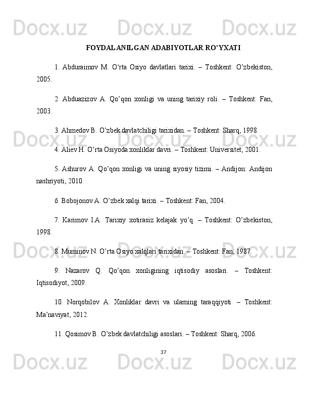 FOYDALANILGAN ADABIYOTLAR RO’YXATI
1.   Abduraimov   M.   O rta   Osiyo   davlatlari   tarixi.   –   Toshkent:   O’zbekiston,ʻ
2005.
2.   Abduazizov   A.   Qo’qon   xonligi   va   uning   tarixiy   roli.   –   Toshkent:   Fan,
2003.
3. Ahmedov B. O’zbek davlatchiligi tarixidan. – Toshkent: Sharq, 1998.
4. Aliev H. O’rta Osiyoda xonliklar davri. – Toshkent: Universitet, 2001.
5. Ashurov A. Qo’qon xonligi  va  uning siyosiy tizimi. – Andijon:  Andijon
nashriyoti, 2010.
6. Bobojonov A. O’zbek xalqi tarixi. – Toshkent: Fan, 2004.
7.   Karimov   I.A.   Tarixiy   xotirasiz   kelajak   yo’q.   –   Toshkent:   O’zbekiston,
1998.
8. Muminov N. O’rta Osiyo xalqlari tarixidan. – Toshkent: Fan, 1987.
9.   Nazarov   Q.   Qo’qon   xonligining   iqtisodiy   asoslari.   –   Toshkent:
Iqtisodiyot, 2009.
10.   Norqobilov   A.   Xonliklar   davri   va   ularning   taraqqiyoti.   –   Toshkent:
Ma’naviyat, 2012.
11. Qosimov B. O’zbek davlatchiligi asoslari. – Toshkent: Sharq, 2006.
37 