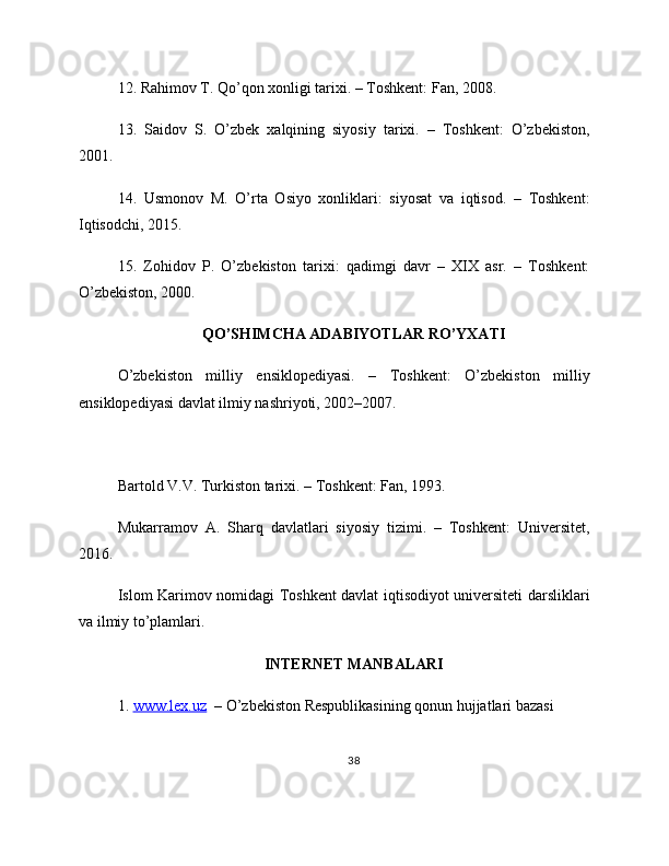 12. Rahimov T. Qo’qon xonligi tarixi. – Toshkent: Fan, 2008.
13.   Saidov   S.   O’zbek   xalqining   siyosiy   tarixi.   –   Toshkent:   O’zbekiston,
2001.
14.   Usmonov   M.   O’rta   Osiyo   xonliklari:   siyosat   va   iqtisod.   –   Toshkent:
Iqtisodchi, 2015.
15.   Zohidov   P.   O’zbekiston   tarixi:   qadimgi   davr   –   XIX   asr.   –   Toshkent:
O’zbekiston, 2000.
QO’SHIMCHA ADABIYOTLAR RO’YXATI
O’zbekiston   milliy   ensiklopediyasi.   –   Toshkent:   O’zbekiston   milliy
ensiklopediyasi davlat ilmiy nashriyoti, 2002–2007.
Bartold V.V. Turkiston tarixi. – Toshkent: Fan, 1993.
Mukarramov   A.   Sharq   davlatlari   siyosiy   tizimi.   –   Toshkent:   Universitet,
2016.
Islom Karimov nomidagi Toshkent davlat iqtisodiyot universiteti darsliklari
va ilmiy to’plamlari.
INTERNET MANBALARI
1.  www.lex.uz   – O’zbekiston Respublikasining qonun hujjatlari bazasi
38 