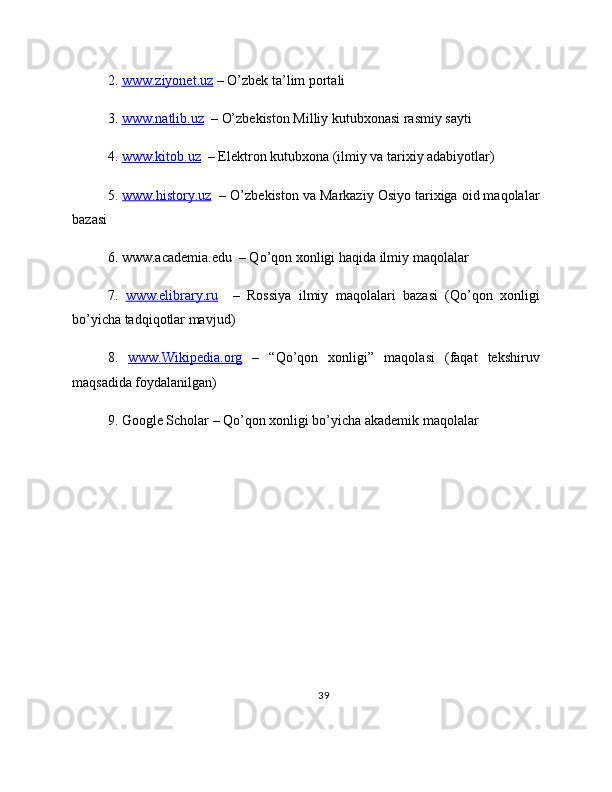2.  www.ziyonet.uz  – O’zbek ta’lim portali
3.  www.natlib.uz   – O’zbekiston Milliy kutubxonasi rasmiy sayti
4.  www.kitob.uz   – Elektron kutubxona (ilmiy va tarixiy adabiyotlar)
5.  www.history.uz   – O’zbekiston va Markaziy Osiyo tarixiga oid maqolalar
bazasi
6. www.academia.edu  – Qo’qon xonligi haqida ilmiy maqolalar
7.   www.elibrary.ru     –   Rossiya   ilmiy   maqolalari   bazasi   (Qo’qon   xonligi
bo’yicha tadqiqotlar mavjud)
8.   www.Wikipedia.org   –   “Qo’qon   xonligi”   maqolasi   (faqat   tekshiruv
maqsadida foydalanilgan)
9. Google Scholar – Qo’qon xonligi bo’yicha akademik maqolalar
39 