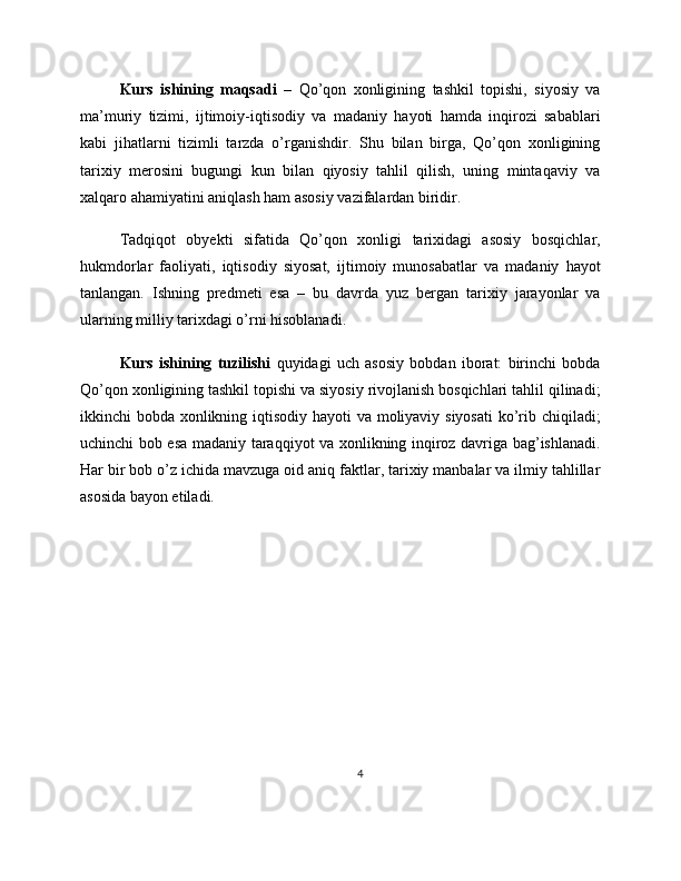 Kurs   ishining   maqsadi   –   Qo’qon   xonligining   tashkil   topishi,   siyosiy   va
ma’muriy   tizimi,   ijtimoiy-iqtisodiy   va   madaniy   hayoti   hamda   inqirozi   sabablari
kabi   jihatlarni   tizimli   tarzda   o’rganishdir.   Shu   bilan   birga,   Qo’qon   xonligining
tarixiy   merosini   bugungi   kun   bilan   qiyosiy   tahlil   qilish,   uning   mintaqaviy   va
xalqaro ahamiyatini aniqlash ham asosiy vazifalardan biridir.
Tadqiqot   obyekti   sifatida   Qo’qon   xonligi   tarixidagi   asosiy   bosqichlar,
hukmdorlar   faoliyati,   iqtisodiy   siyosat,   ijtimoiy   munosabatlar   va   madaniy   hayot
tanlangan.   Ishning   predmeti   esa   –   bu   davrda   yuz   bergan   tarixiy   jarayonlar   va
ularning milliy tarixdagi o’rni hisoblanadi.
Kurs   ishining   tuzilishi   quyidagi   uch   asosiy   bobdan   iborat:   birinchi   bobda
Qo’qon xonligining tashkil topishi va siyosiy rivojlanish bosqichlari tahlil qilinadi;
ikkinchi bobda xonlikning iqtisodiy hayoti va moliyaviy siyosati  ko’rib chiqiladi;
uchinchi bob esa madaniy taraqqiyot va xonlikning inqiroz davriga bag’ishlanadi.
Har bir bob o’z ichida mavzuga oid aniq faktlar, tarixiy manbalar va ilmiy tahlillar
asosida bayon etiladi.
4 