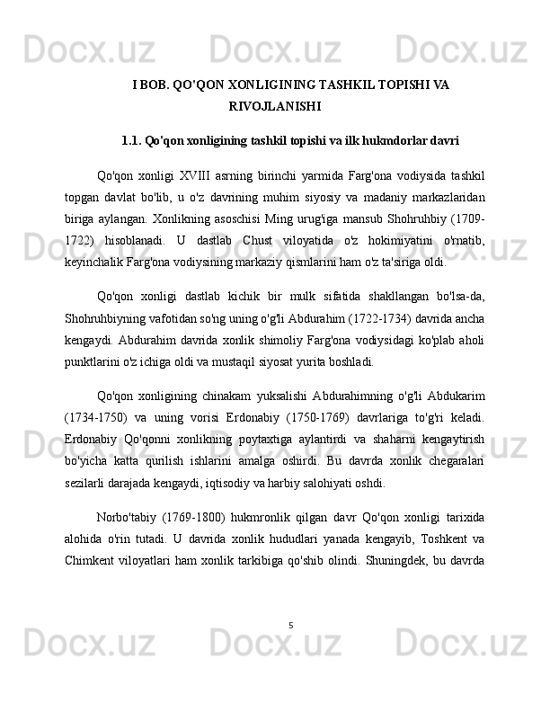 I BOB. QO'QON XONLIGINING TASHKIL TOPISHI VA
RIVOJLANISHI
1.1. Qo'qon xonligining tashkil topishi va ilk hukmdorlar davri
Qo'qon   xonligi   XVIII   asrning   birinchi   yarmida   Farg'ona   vodiysida   tashkil
topgan   davlat   bo'lib,   u   o'z   davrining   muhim   siyosiy   va   madaniy   markazlaridan
biriga   aylangan.   Xonlikning   asoschisi   Ming   urug'iga   mansub   Shohruhbiy   (1709-
1722)   hisoblanadi.   U   dastlab   Chust   viloyatida   o'z   hokimiyatini   o'rnatib,
keyinchalik Farg'ona vodiysining markaziy qismlarini ham o'z ta'siriga oldi.
Qo'qon   xonligi   dastlab   kichik   bir   mulk   sifatida   shakllangan   bo'lsa-da,
Shohruhbiyning vafotidan so'ng uning o'g'li Abdurahim (1722-1734) davrida ancha
kengaydi.  Abdurahim   davrida   xonlik  shimoliy   Farg'ona   vodiysidagi   ko'plab  aholi
punktlarini o'z ichiga oldi va mustaqil siyosat yurita boshladi.
Qo'qon   xonligining   chinakam   yuksalishi   Abdurahimning   o'g'li   Abdukarim
(1734-1750)   va   uning   vorisi   Erdonabiy   (1750-1769)   davrlariga   to'g'ri   keladi.
Erdonabiy   Qo'qonni   xonlikning   poytaxtiga   aylantirdi   va   shaharni   kengaytirish
bo'yicha   katta   qurilish   ishlarini   amalga   oshirdi.   Bu   davrda   xonlik   chegaralari
sezilarli darajada kengaydi, iqtisodiy va harbiy salohiyati oshdi.
Norbo'tabiy   (1769-1800)   hukmronlik   qilgan   davr   Qo'qon   xonligi   tarixida
alohida   o'rin   tutadi.   U   davrida   xonlik   hududlari   yanada   kengayib,   Toshkent   va
Chimkent   viloyatlari   ham   xonlik   tarkibiga   qo'shib   olindi.   Shuningdek,   bu   davrda
5 