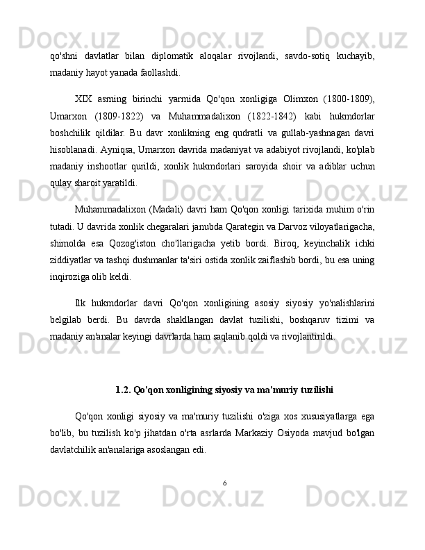 qo'shni   davlatlar   bilan   diplomatik   aloqalar   rivojlandi,   savdo-sotiq   kuchayib,
madaniy hayot yanada faollashdi.
XIX   asrning   birinchi   yarmida   Qo'qon   xonligiga   Olimxon   (1800-1809),
Umarxon   (1809-1822)   va   Muhammadalixon   (1822-1842)   kabi   hukmdorlar
boshchilik   qildilar.   Bu   davr   xonlikning   eng   qudratli   va   gullab-yashnagan   davri
hisoblanadi. Ayniqsa, Umarxon davrida madaniyat va adabiyot rivojlandi, ko'plab
madaniy   inshootlar   qurildi,   xonlik   hukmdorlari   saroyida   shoir   va   adiblar   uchun
qulay sharoit yaratildi.
Muhammadalixon  (Madali)  davri   ham  Qo'qon  xonligi  tarixida  muhim   o'rin
tutadi. U davrida xonlik chegaralari janubda Qarategin va Darvoz viloyatlarigacha,
shimolda   esa   Qozog'iston   cho'llarigacha   yetib   bordi.   Biroq,   keyinchalik   ichki
ziddiyatlar va tashqi dushmanlar ta'siri ostida xonlik zaiflashib bordi, bu esa uning
inqiroziga olib keldi.
Ilk   hukmdorlar   davri   Qo'qon   xonligining   asosiy   siyosiy   yo'nalishlarini
belgilab   berdi.   Bu   davrda   shakllangan   davlat   tuzilishi,   boshqaruv   tizimi   va
madaniy an'analar keyingi davrlarda ham saqlanib qoldi va rivojlantirildi.
1.2. Qo'qon xonligining siyosiy va ma'muriy tuzilishi
Qo'qon   xonligi   siyosiy   va   ma'muriy   tuzilishi   o'ziga   xos   xususiyatlarga   ega
bo'lib,   bu   tuzilish   ko'p   jihatdan   o'rta   asrlarda   Markaziy   Osiyoda   mavjud   bo'lgan
davlatchilik an'analariga asoslangan edi.
6 