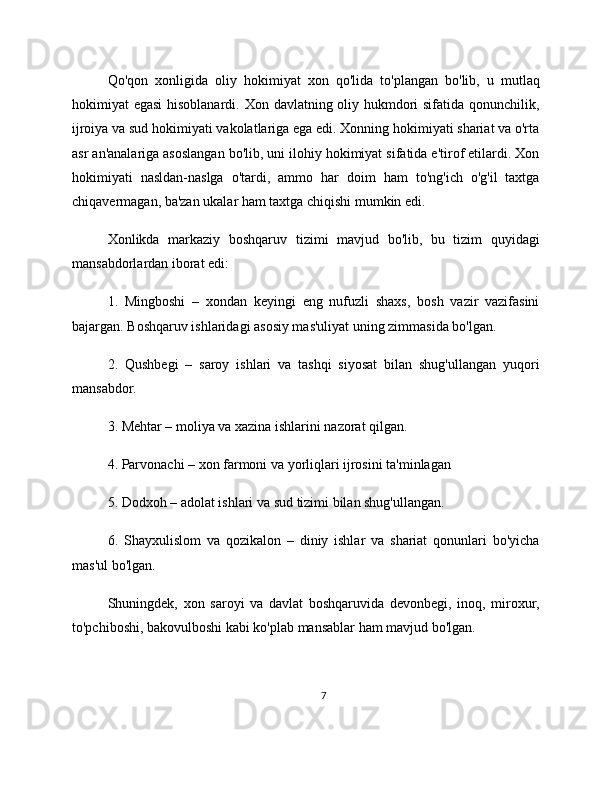 Qo'qon   xonligida   oliy   hokimiyat   xon   qo'lida   to'plangan   bo'lib,   u   mutlaq
hokimiyat egasi  hisoblanardi. Xon davlatning oliy hukmdori sifatida qonunchilik,
ijroiya va sud hokimiyati vakolatlariga ega edi. Xonning hokimiyati shariat va o'rta
asr an'analariga asoslangan bo'lib, uni ilohiy hokimiyat sifatida e'tirof etilardi. Xon
hokimiyati   nasldan-naslga   o'tardi,   ammo   har   doim   ham   to'ng'ich   o'g'il   taxtga
chiqavermagan, ba'zan ukalar ham taxtga chiqishi mumkin edi.
Xonlikda   markaziy   boshqaruv   tizimi   mavjud   bo'lib,   bu   tizim   quyidagi
mansabdorlardan iborat edi:
1.   Mingboshi   –   xondan   keyingi   eng   nufuzli   shaxs,   bosh   vazir   vazifasini
bajargan. Boshqaruv ishlaridagi asosiy mas'uliyat uning zimmasida bo'lgan.
2.   Qushbegi   –   saroy   ishlari   va   tashqi   siyosat   bilan   shug'ullangan   yuqori
mansabdor.
3. Mehtar – moliya va xazina ishlarini nazorat qilgan.
4. Parvonachi – xon farmoni va yorliqlari ijrosini ta'minlagan
5. Dodxoh – adolat ishlari va sud tizimi bilan shug'ullangan.
6.   Shayxulislom   va   qozikalon   –   diniy   ishlar   va   shariat   qonunlari   bo'yicha
mas'ul bo'lgan.
Shuningdek,   xon   saroyi   va   davlat   boshqaruvida   devonbegi,   inoq,   miroxur,
to'pchiboshi, bakovulboshi kabi ko'plab mansablar ham mavjud bo'lgan.
7 
