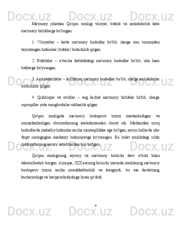Ma'muriy   jihatdan   Qo'qon   xonligi   viloyat,   beklik   va   amlokdorlik   kabi
ma'muriy birliklarga bo'lingan:
1.   Viloyatlar   –   katta   ma'muriy   hududlar   bo'lib,   ularga   xon   tomonidan
tayinlangan hokimlar (beklar) boshchilik qilgan.
2.   Bekliklar   –   o'rtacha   kattalikdagi   ma'muriy   hududlar   bo'lib,   ular   ham
beklarga bo'ysungan.
3. Amlokdorliklar – kichikroq ma'muriy hududlar bo'lib, ularga amlokdorlar
boshchilik qilgan.
4.   Qishloqlar   va   ovullar   –   eng   kichik   ma'muriy   birliklar   bo'lib,   ularga
oqsoqollar yoki mingboshilar rahbarlik qilgan.
Qo'qon   xonligida   ma'muriy   boshqaruv   tizimi   markazlashgan   va
nomarkazlashgan   elementlarning   aralashmasidan   iborat   edi.   Markazdan   uzoq
hududlarda mahalliy hokimlar ancha mustaqillikka ega bo'lgan, ayrim hollarda ular
faqat   nomigagina   markaziy   hokimiyatga   bo'ysungan.   Bu   holat   xonlikdagi   ichki
ziddiyatlarning asosiy sabablaridan biri bo'lgan.
Qo'qon   xonligining   siyosiy   va   ma'muriy   tuzilishi   davr   o'tishi   bilan
takomillashib borgan. Ayniqsa, XIX asrning birinchi yarmida xonlikning ma'muriy
boshqaruv   tizimi   ancha   murakkablashdi   va   kengaydi,   bu   esa   davlatning
kuchayishiga va barqarorlashishiga hissa qo'shdi.
8 