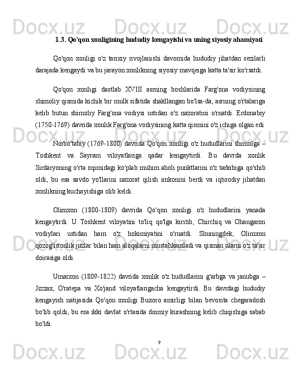 1.3. Qo'qon xonligining hududiy kengayishi va uning siyosiy ahamiyati
Qo'qon   xonligi   o'z   tarixiy   rivojlanishi   davomida   hududiy   jihatdan   sezilarli
darajada kengaydi va bu jarayon xonlikning siyosiy mavqeiga katta ta'sir ko'rsatdi.
Qo'qon   xonligi   dastlab   XVIII   asrning   boshlarida   Farg'ona   vodiysining
shimoliy qismida kichik bir mulk sifatida shakllangan bo'lsa-da, asrning o'rtalariga
kelib   butun   shimoliy   Farg'ona   vodiysi   ustidan   o'z   nazoratini   o'rnatdi.   Erdonabiy
(1750-1769) davrida xonlik Farg'ona vodiysining katta qismini o'z ichiga olgan edi
Norbo'tabiy (1769-1800) davrida Qo'qon xonligi o'z hududlarini shimolga –
Toshkent   va   Sayram   viloyatlariga   qadar   kengaytirdi.   Bu   davrda   xonlik
Sirdaryoning o'rta oqimidagi ko'plab muhim aholi punktlarini o'z tarkibiga qo'shib
oldi,   bu   esa   savdo   yo'llarini   nazorat   qilish   imkonini   berdi   va   iqtisodiy   jihatdan
xonlikning kuchayishiga olib keldi.
Olimxon   (1800-1809)   davrida   Qo'qon   xonligi   o'z   hududlarini   yanada
kengaytirdi.   U   Toshkent   viloyatini   to'liq   qo'lga   kiritib,   Chirchiq   va   Ohangaron
vodiylari   ustidan   ham   o'z   hokimiyatini   o'rnatdi.   Shuningdek,   Olimxon
qozog'istonlik juzlar bilan ham aloqalarni mustahkamladi va qisman ularni o'z ta'sir
doirasiga oldi.
Umarxon   (1809-1822)   davrida   xonlik   o'z   hududlarini   g'arbga   va   janubga   –
Jizzax,   O'ratepa   va   Xo'jand   viloyatlarigacha   kengaytirdi.   Bu   davrdagi   hududiy
kengayish   natijasida   Qo'qon   xonligi   Buxoro   amirligi   bilan   bevosita   chegaradosh
bo'lib qoldi, bu esa ikki davlat o'rtasida doimiy kurashning kelib chiqishiga sabab
bo'ldi.
9 