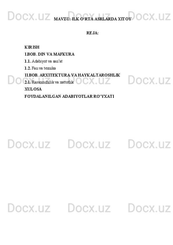 MAVZU:  ILK O‘RTA ASRLARDA XITOY
REJA:
KIRISH
I.BOB. DIN VA MAFKURA
1.1.  Adabiyot   va   san’at
1.2.  Fan va texnika  
II.BOB. ARXITEKTURA VA HAYKALTAROSHLIK
2.1.  Rassomchilik va xattotlik
XULOSA
FOYDALANILGAN ADABIYOTLAR RO’YXATI 