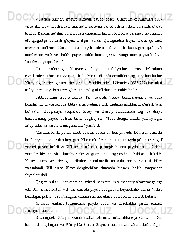 VI   asrda   birinchi   gugurt   Xitoyda   paydo   bo'ldi.   Ularning   ko'rinishlari   577-
yilda shimoliy qirolligidagi imperator saroyini qamal qilish uchun yurishda o’ylab
topildi. Barcha qo’shin qurshovdan chiqqach, kimdir kichkina qarag'ay tayoqlarini
oltingugurtga   botirish   g'oyasini   ilgari   surdi.   Quritgandan   keyin   ularni   qo’llash
mumkin   bo’lgan.   Dastlab,   bu   ajoyib   ixtiro   "olov   olib   keladigan   qul"   deb
nomlangan   va   keyinchalik,   gugurt   sotila   boshlaganida,   yangi   nom   paydo   bo'ldi   -
"otashin tayoqchalar" 26
.
O'rta   asrlardagi   Xitoyning   buyuk   kashfiyotlari   ilmiy   bilimlarni
rivojlantirmasdan   tasavvur   qilib   bo'lmas   edi.   Matematiklarning   sa'y-harakatlari
Xitoy algebrasining asoslarini yaratdi. Buddist rohib I Sinaning (683-727) ixtirolari
tufayli samoviy jismlarning harakat tezligini o'lchash mumkin bo'ldi. 
Tibbiyotning   rivojlanishiga   Tan   davrida   tibbiy   boshqaruvning   vujudga
kelishi, uning yordamida tibbiy amaliyotning turli mutaxassisliklarini o'qitish tasir
ko’rsatdi.   Geografiya   voqealari   Xitoy   va   G'arbiy   hududlarda   tog   'va   daryo
tizimlarining   paydo   bo'lishi   bilan   bog'liq   edi.   "To'rt   dengiz   ichida   yashaydigan
xitoyliklar va varvarlarning xaritasi" yaratildi. 
Mashhur  kashfiyotlar  kitob  bosish,  porox va  kompas  edi. IX  asrda  birinchi
kitob o'yma taxtalardan bosilgan. XI asr o'rtalarida harakatlanuvchi gil tipli ieroglif
yozuvi   paydo   bo'ldi   va   XII   asr   atrofida   ko'p   rangli   bosma   paydo   bo'ldi.   Ushbu
yutuqlar birinchi yirik kutubxonalar va gazeta ishining paydo bo'lishiga olib keldi.
X   asr   kimyogarlarining   tajribalari   qurolsozlik   tarixida   porox   ixtirosi   bilan
yakunlandi.   XII   asrda   Xitoy   dengizchilari   dunyoda   birinchi   bo'lib   kompasdan
foydalanishdi. 
Qog'oz   pullar   -   banknotalar   ixtirosi   ham   umumiy   madaniy   ahamiyatga   ega
edi. Ular mamlakatda VIII asr oxirida paydo bo'lgan va keyinchalik ularni "uchib
ketadigan pullar" deb atashgan, chunki shamol ularni osonlikcha uchirib ketardi. 
X   asrda   emlash   tushunchasi   paydo   bo'ldi   va   chechakka   qarshi   emlash
amaliyoti boshlandi. 
Shuningdek ,   Xitoy   mexanik   soatlar   ixtirosida   ustunlikka   ega   edi .   Ular I Sin
tomonidan   qilingan   va   976   yilda   Chjan   Sisyuan   tomonidan   takomillashtirilgan.
11 