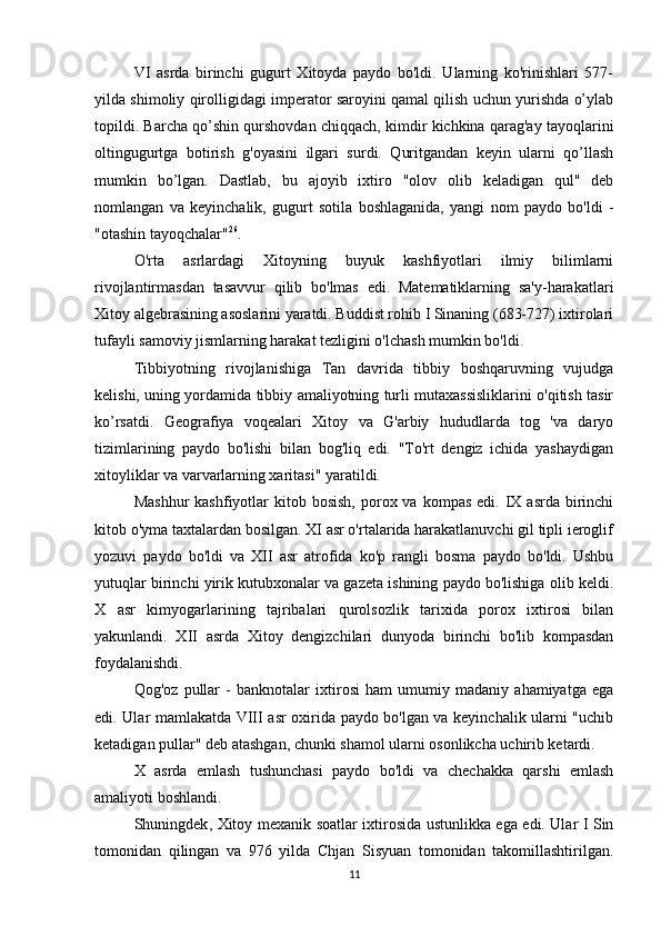 VI   asrda   birinchi   gugurt   Xitoyda   paydo   bo'ldi.   Ularning   ko'rinishlari   577-
yilda shimoliy qirolligidagi imperator saroyini qamal qilish uchun yurishda o’ylab
topildi. Barcha qo’shin qurshovdan chiqqach, kimdir kichkina qarag'ay tayoqlarini
oltingugurtga   botirish   g'oyasini   ilgari   surdi.   Quritgandan   keyin   ularni   qo’llash
mumkin   bo’lgan.   Dastlab,   bu   ajoyib   ixtiro   "olov   olib   keladigan   qul"   deb
nomlangan   va   keyinchalik,   gugurt   sotila   boshlaganida,   yangi   nom   paydo   bo'ldi   -
"otashin tayoqchalar" 26
.
O'rta   asrlardagi   Xitoyning   buyuk   kashfiyotlari   ilmiy   bilimlarni
rivojlantirmasdan   tasavvur   qilib   bo'lmas   edi.   Matematiklarning   sa'y-harakatlari
Xitoy algebrasining asoslarini yaratdi. Buddist rohib I Sinaning (683-727) ixtirolari
tufayli samoviy jismlarning harakat tezligini o'lchash mumkin bo'ldi. 
Tibbiyotning   rivojlanishiga   Tan   davrida   tibbiy   boshqaruvning   vujudga
kelishi, uning yordamida tibbiy amaliyotning turli mutaxassisliklarini o'qitish tasir
ko’rsatdi.   Geografiya   voqealari   Xitoy   va   G'arbiy   hududlarda   tog   'va   daryo
tizimlarining   paydo   bo'lishi   bilan   bog'liq   edi.   "To'rt   dengiz   ichida   yashaydigan
xitoyliklar va varvarlarning xaritasi" yaratildi. 
Mashhur  kashfiyotlar  kitob  bosish,  porox va  kompas  edi. IX  asrda  birinchi
kitob o'yma taxtalardan bosilgan. XI asr o'rtalarida harakatlanuvchi gil tipli ieroglif
yozuvi   paydo   bo'ldi   va   XII   asr   atrofida   ko'p   rangli   bosma   paydo   bo'ldi.   Ushbu
yutuqlar birinchi yirik kutubxonalar va gazeta ishining paydo bo'lishiga olib keldi.
X   asr   kimyogarlarining   tajribalari   qurolsozlik   tarixida   porox   ixtirosi   bilan
yakunlandi.   XII   asrda   Xitoy   dengizchilari   dunyoda   birinchi   bo'lib   kompasdan
foydalanishdi. 
Qog'oz   pullar   -   banknotalar   ixtirosi   ham   umumiy   madaniy   ahamiyatga   ega
edi. Ular mamlakatda VIII asr oxirida paydo bo'lgan va keyinchalik ularni "uchib
ketadigan pullar" deb atashgan, chunki shamol ularni osonlikcha uchirib ketardi. 
X   asrda   emlash   tushunchasi   paydo   bo'ldi   va   chechakka   qarshi   emlash
amaliyoti boshlandi. 
Shuningdek ,   Xitoy   mexanik   soatlar   ixtirosida   ustunlikka   ega   edi .   Ular I Sin
tomonidan   qilingan   va   976   yilda   Chjan   Sisyuan   tomonidan   takomillashtirilgan.
11