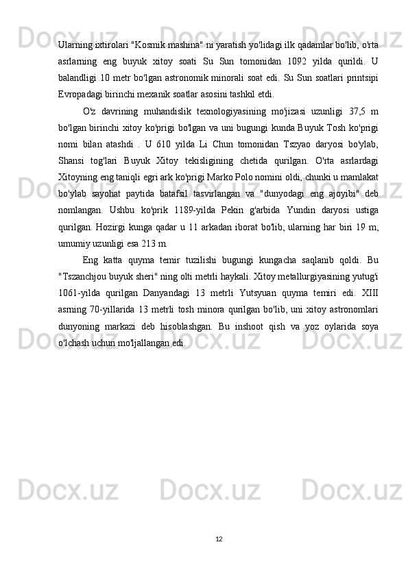 Ularning ixtirolari "Kosmik mashina" ni yaratish yo'lidagi ilk qadamlar bo'lib, o'rta
asrlarning   eng   buyuk   xitoy   soati   Su   Sun   tomonidan   1092   yilda   qurildi.   U
balandligi 10 metr  bo'lgan astronomik minorali soat  edi. Su Sun soatlari  printsipi
Evropadagi birinchi mexanik soatlar asosini tashkil etdi. 
O'z   davrining   muhandislik   texnologiyasining   mo'jizasi   uzunligi   37,5   m
bo'lgan birinchi xitoy ko'prigi bo'lgan va uni bugungi kunda Buyuk Tosh ko'prigi
nomi   bilan   atashdi   .   U   610   yilda   Li   Chun   tomonidan   Tszyao   daryosi   bo'ylab,
Shansi   tog'lari   Buyuk   Xitoy   tekisligining   chetida   qurilgan.   O'rta   asrlardagi
Xitoyning eng taniqli egri ark ko'prigi Marko Polo nomini oldi, chunki u mamlakat
bo'ylab   sayohat   paytida   batafsil   tasvirlangan   va   "dunyodagi   eng   ajoyibi"   deb
nomlangan.   Ushbu   ko'prik   1189-yilda   Pekin   g'arbida   Yundin   daryosi   ustiga
qurilgan.  Hozirgi  kunga  qadar  u  11 arkadan  iborat   bo'lib, ularning har   biri   19 m,
umumiy uzunligi esa 213 m. 
Eng   katta   quyma   temir   tuzilishi   bugungi   kungacha   saqlanib   qoldi.   Bu
"Tszanchjou buyuk sheri" ning olti metrli haykali. Xitoy metallurgiyasining yutug'i
1061-yilda   qurilgan   Danyandagi   13   metrli   Yutsyuan   quyma   temiri   edi.   XIII
asrning   70-yillarida   13   metrli   tosh   minora   qurilgan   bo'lib,   uni   xitoy   astronomlari
dunyoning   markazi   deb   hisoblashgan.   Bu   inshoot   qish   va   yoz   oylarida   soya
o'lchash uchun mo'ljallangan edi.
12