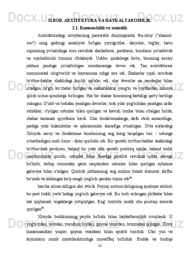 II.BOB. ARXITEKTURA VA HAYKALTAROSHLIK
2.1. Rassomchilik va xattotlik
Arxitekturadagi   xitoylarning   panteistik   dunyoqarashi   fen-shuy   ("shamol-
suv")   ning   qadimgi   amaliyoti   bo'lgan   yoritgichlar,   daryolar,   tog'lar,   havo
oqimining   yo'nalishiga   mos   ravishda   shaharlarni,   parklarni,   binolarni   yo'naltirish
va   rejalashtirish   tizimini   ifodalaydi.   Ushbu   qoidalarga   ko'ra,   binoning   asosiy
jabhasi   janubga   yo'naltirilgan   uzunlamasiga   devor   edi.   Tan   arxitekturasi
monumental   ulug'vorlik   va   bayramona   ruhga   xos   edi.   Shaharlar   rejali   ravishda
to'rtburchaklar   shaklidagi   kuchli   qal'alar   edi,   ular   devorlar   va   xandaqlar   bilan
o'ralgan,   to'g'ri   ko'chalar   bo'lgan   va   mahallalarni   yong'in   va   reydlardan   himoya
qilish uchun qismlarga bo'lingan. Har bir shahar binosining kattaligi qat'iy tartibga
solingan. G'isht va toshdan yasalgan devorlar, tosh yoki yog'ochdan yasalgan zafar
eshiklari,   o'yilgan   ustunlar   bilan   qurilgan   va   kavisli   tomlar   bilan   o'ralgan   holda,
shahar   tantanali   qiyofasini   berdi.   Ular   ibodatxonalarga,   dafn   etish   ansambliga,
parkga   yoki   hukmdorlar   va   qahramonlar   sharafiga   o'rnatilgan.   O'rta   asrlardagi
Xitoyda   saroy   va   ibodatxona   binolarining   eng   keng   tarqalgan   turi   -   ustunga
o'rnatiladigan nurli tizim - dyan qurilishi edi. Bir qavatli to'rtburchaklar shaklidagi
to'rtburchak   pavilyon,   baland   bir   yoki   ikki   qavatli   peshtoq   ostida,   baland   toshli
maydonchada   qurilib,   ustunlar   bilan   fasadga   parallel   ravishda   uchta   navega
bo'linib,   tashqi   tomondan   qator   naqshinkor   ustunlar   bilan   qurilgan   aylanma
galereya   bilan   o'ralgan.   Qurilish   jabhasining   eng   muhim   bezak   elementi   shiftni
bo'yash va laklangan ko'p rangli yog'och qavslar tizimi edi 29
.
barcha xilma-xilligini aks ettirdi. Peyzaj me'morchiligining ajralmas atributi
bu  past  toshli   yerto’ladagi  yog'och  galereya   edi.  Bu  tosh   sirlangan   plitkalar  bilan
lak   qoplamali   tirgaklarga   yotqizilgan.   Bog'   tuzilishi   xuddi   shu   printsip   asosida
qurilgan 30
.
Xitoyda   buddizmning   paydo   bo'lishi   bilan   haykaltaroshlik   rivojlandi.   U
yog'ochdan, toshdan, yumshoq loydan, quyma temirdan, bronzadan qilingan. Xitoy
hunarmandlari   yuqori   quyma   texnikasi   bilan   ajralib   turishdi.   Ular   yuz   va
kiyimlarni   nozik   modellashtirishga   muvaffaq   bo'lishdi.   Budda   va   boshqa
13