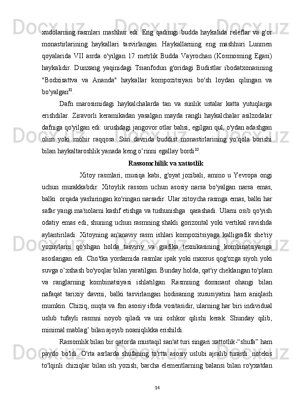 xudolarning   rasmlari   mashhur   edi.   Eng   qadimgi   budda   haykalida   releflar   va   g'or
monastirlarining   haykallari   tasvirlangan.   Haykallarning   eng   mashhuri   Lunmen
qoyalarida   VII   asrda   o'yilgan   17   metrlik   Budda   Vayrochan   (Kosmosning   Egasi)
haykalidir.   Dunxang   yaqinidagi   Tsianfodun   g'oridagi   Budistlar   ibodatxonasining
"Bodxisattva   va   Ananda"   haykallar   kompozitsiyasi   bo'sh   loydan   qilingan   va
bo'yalgan 31
. 
Dafn   marosimidagi   haykalchalarda   tan   va   sunlik   ustalar   katta   yutuqlarga
erishdilar.   Ziravorli   keramikadan   yasalgan   mayda   rangli   haykalchalar   asilzodalar
dafniga qo'yilgan edi: urushdagi jangovor otlar bahsi, egilgan qul, o'ydan adashgan
olim   yoki   mohir   raqqosa.   Sun   davrida   buddist   monastirlarining   yo'qola   borishi
bilan haykaltaroshlik yanada keng o’rinni egallay bordi 32
.
Rassomchilik   va   xattotlik
                Xitoy   rasmlari ,   musiqa   kabi ,   g ' oyat   jozibali ,   ammo   u   Yevropa   ongi
uchun   murakkabdir .   Xitoylik   rassom   uchun   asosiy   narsa   bo ' yalgan   narsa   emas ,
balki     orqada   yashiringan   ko ' ringan   narsadir .  Ular   xitoycha   rasmga   emas ,  balki   har
safar   yangi   ma ' nolarni   kashf   etishga   va   tushunishga     qarashadi .  Ularni   osib   qo ' yish
odatiy   emas   edi ,   shuning   uchun   rasmning   shakli   gorizontal   yoki   vertikal   ravishda
aylantiriladi .   Xitoyning   an ' anaviy   rasm   ishlari   kompozitsiyaga   kalligrafik   she ' riy
yozuvlarni   qo ' shgan   holda   tasviriy   va   grafika   texnikasining   kombinatsiyasiga
asoslangan   edi .   Cho ' tka   yordamida   rasmlar   ipak   yoki   maxsus   qog ' ozga   siyoh   yoki
suvga   o ’ xshash   bo ' yoqlar   bilan   yaratilgan .  Bunday   holda ,  qat ' iy   cheklangan   to ' plam
va   ranglarning   kombinatsiyasi   ishlatilgan .   Rasmning   dominant   ohangi   bilan
nafaqat   tarixiy   davrni ,   balki   tasvirlangan   hodisaning   xususiyatini   ham   aniqlash
mumkin .   Chiziq ,   nuqta   va   fon   asosiy   ifoda   vositasidir ,   ularning   har   biri   individual
uslub   tufayli   rasmni   noyob   qiladi   va   uni   oshkor   qilishi   kerak .   Shunday   qilib ,
minimal   mablag ’  bilan   ajoyib   noaniqlikka   erishildi . 
Rassomlik   bilan   bir   qatorda   mustaqil   san ' at   turi   singari   xattotlik -“ shufa ”  ham
paydo   bo ' ldi .   O ' rta   asrlarda   shufaning   to ' rtta   asosiy   uslubi   ajralib   turardi :   notekis
to ' lqinli   chiziqlar   bilan   ish   yozish ;   barcha   elementlarning   balansi   bilan   ro ' yxatdan
14