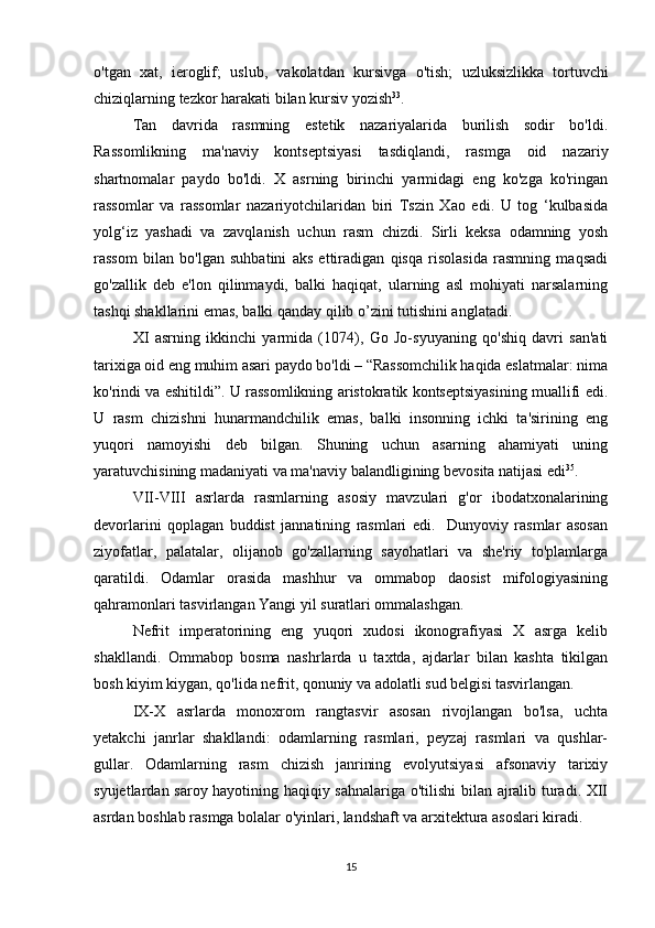 o ' tgan   xat ,   ieroglif ;   uslub ,   vakolatdan   kursivga   o ' tish ;   uzluksizlikka   tortuvchi
chiziqlarning   tezkor   harakati   bilan   kursiv   yozish 33
. 
Tan   davrida   rasmning   estetik   nazariyalarida   burilish   sodir   bo'ldi.
Rassomlikning   ma'naviy   kontseptsiyasi   tasdiqlandi,   rasmga   oid   nazariy
shartnomalar   paydo   bo'ldi.   X   asrning   birinchi   yarmidagi   eng   ko'zga   ko'ringan
rassomlar   va   rassomlar   nazariyotchilaridan   biri   Tszin   Xao   edi.   U   tog   ‘kulbasida
yolg‘iz   yashadi   va   zavqlanish   uchun   rasm   chizdi.   Sirli   keksa   odamning   yosh
rassom   bilan   bo'lgan   suhbatini   aks   ettiradigan   qisqa   risolasida   rasmning   maqsadi
go'zallik   deb   e'lon   qilinmaydi,   balki   haqiqat,   ularning   asl   mohiyati   narsalarning
tashqi shakllarini emas, balki qanday qilib o’zini tutishini anglatadi. 
XI   asrning   ikkinchi   yarmida   (1074),   Go   Jo-syuyaning   qo'shiq   davri   san'ati
tarixiga oid eng muhim asari paydo bo'ldi – “Rassomchilik haqida eslatmalar: nima
ko'rindi va eshitildi”. U rassomlikning aristokratik kontseptsiyasining muallifi edi.
U   rasm   chizishni   hunarmandchilik   emas,   balki   insonning   ichki   ta'sirining   eng
yuqori   namoyishi   deb   bilgan.   Shuning   uchun   asarning   ahamiyati   uning
yaratuvchisining madaniyati va ma'naviy balandligining bevosita natijasi edi 35
. 
VII-VIII   asrlarda   rasmlarning   asosiy   mavzulari   g'or   ibodatxonalarining
devorlarini   qoplagan   buddist   jannatining   rasmlari   edi.     Dunyoviy   rasmlar   asosan
ziyofatlar,   palatalar,   olijanob   go'zallarning   sayohatlari   va   she'riy   to'plamlarga
qaratildi.   Odamlar   orasida   mashhur   va   ommabop   daosist   mifologiyasining
qahramonlari tasvirlangan Yangi yil suratlari ommalashgan. 
Nefrit   imperatorining   eng   yuqori   xudosi   ikonografiyasi   X   asrga   kelib
shakllandi.   Ommabop   bosma   nashrlarda   u   taxtda,   ajdarlar   bilan   kashta   tikilgan
bosh kiyim kiygan, qo'lida nefrit, qonuniy va adolatli sud belgisi tasvirlangan. 
IX-X   asrlarda   monoxrom   rangtasvir   asosan   rivojlangan   bo'lsa,   uchta
yetakchi   janrlar   shakllandi:   odamlarning   rasmlari,   peyzaj   rasmlari   va   qushlar-
gullar.   Odamlarning   rasm   chizish   janrining   evolyutsiyasi   afsonaviy   tarixiy
syujetlardan saroy hayotining haqiqiy sahnalariga o'tilishi bilan ajralib turadi. XII
asrdan boshlab rasmga bolalar o'yinlari, landshaft va arxitektura asoslari kiradi. 
15