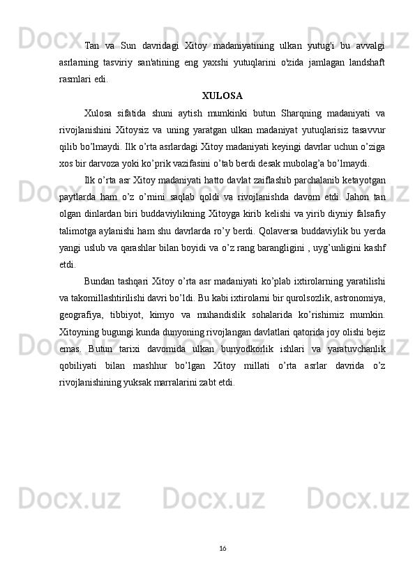 Tan   va   Sun   davridagi   Xitoy   madaniyatining   ulkan   yutug'i   bu   avvalgi
asrlarning   tasviriy   san'atining   eng   yaxshi   yutuqlarini   o'zida   jamlagan   landshaft
rasmlari edi. 
XULOSA
Xulosa   sifatida   shuni   aytish   mumkinki   butun   Sharqning   madaniyati   va
rivojlanishini   Xitoysiz   va   uning   yaratgan   ulkan   madaniyat   yutuqlarisiz   tasavvur
qilib bo’lmaydi. Ilk o’rta asrlardagi Xitoy madaniyati keyingi davrlar uchun o’ziga
xos bir darvoza yoki ko’prik vazifasini o’tab berdi desak mubolag’a bo’lmaydi. 
Ilk   o ’ rta   asr   Xitoy   madaniyati   hatto   davlat   zaiflashib   parchalanib   ketayotgan
paytlarda   ham   o ’ z   o ’ rnini   saqlab   qoldi   va   rivojlanishda   davom   etdi .   Jahon   tan
olgan   dinlardan   biri   buddaviylikning   Xitoyga   kirib   kelishi   va   yirib   diyniy   falsafiy
talimotga   aylanishi   ham   shu   davrlarda   ro ’ y   berdi .   Qolaversa   buddaviylik   bu   yerda
yangi   uslub   va   qarashlar   bilan   boyidi   va   o ’ z   rang   barangligini  ,   uyg ’ unligini   kashf
etdi . 
Bundan   tashqari   Xitoy   o ’ rta   asr   madaniyati   ko ’ plab   ixtirolarning   yaratilishi
va   takomillashtirilishi   davri   bo ’ ldi .  Bu   kabi   ixtirolarni   bir   qurolsozlik ,  astronomiya ,
geografiya ,   tibbiyot ,   kimyo   va   muhandislik   sohalarida   ko ’ rishimiz   mumkin .
Xitoyning   bugungi   kunda   dunyoning   rivojlangan   davlatlari   qatorida   joy   olishi   bejiz
emas .   Butun   tarixi   davomida   ulkan   bunyodkorlik   ishlari   va   yaratuvchanlik
qobiliyati   bilan   mashhur   bo ’ lgan   Xitoy   millati   o ’ rta   asrlar   davrida   o ’ z
rivojlanishining   yuksak   marralarini   zabt   etdi .
16 