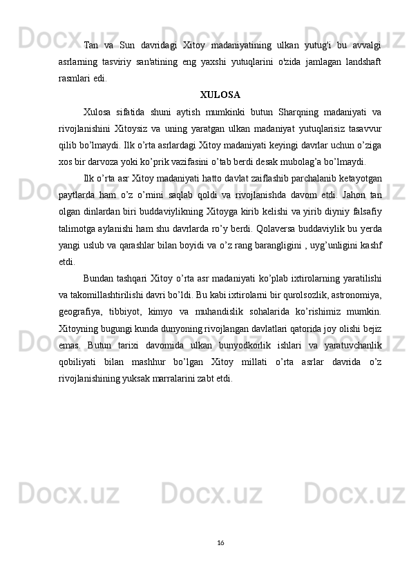 Tan   va   Sun   davridagi   Xitoy   madaniyatining   ulkan   yutug'i   bu   avvalgi
asrlarning   tasviriy   san'atining   eng   yaxshi   yutuqlarini   o'zida   jamlagan   landshaft
rasmlari edi. 
XULOSA
Xulosa   sifatida   shuni   aytish   mumkinki   butun   Sharqning   madaniyati   va
rivojlanishini   Xitoysiz   va   uning   yaratgan   ulkan   madaniyat   yutuqlarisiz   tasavvur
qilib bo’lmaydi. Ilk o’rta asrlardagi Xitoy madaniyati keyingi davrlar uchun o’ziga
xos bir darvoza yoki ko’prik vazifasini o’tab berdi desak mubolag’a bo’lmaydi. 
Ilk   o ’ rta   asr   Xitoy   madaniyati   hatto   davlat   zaiflashib   parchalanib   ketayotgan
paytlarda   ham   o ’ z   o ’ rnini   saqlab   qoldi   va   rivojlanishda   davom   etdi .   Jahon   tan
olgan   dinlardan   biri   buddaviylikning   Xitoyga   kirib   kelishi   va   yirib   diyniy   falsafiy
talimotga   aylanishi   ham   shu   davrlarda   ro ’ y   berdi .   Qolaversa   buddaviylik   bu   yerda
yangi   uslub   va   qarashlar   bilan   boyidi   va   o ’ z   rang   barangligini  ,   uyg ’ unligini   kashf
etdi . 
Bundan   tashqari   Xitoy   o ’ rta   asr   madaniyati   ko ’ plab   ixtirolarning   yaratilishi
va   takomillashtirilishi   davri   bo ’ ldi .  Bu   kabi   ixtirolarni   bir   qurolsozlik ,  astronomiya ,
geografiya ,   tibbiyot ,   kimyo   va   muhandislik   sohalarida   ko ’ rishimiz   mumkin .
Xitoyning   bugungi   kunda   dunyoning   rivojlangan   davlatlari   qatorida   joy   olishi   bejiz
emas .   Butun   tarixi   davomida   ulkan   bunyodkorlik   ishlari   va   yaratuvchanlik
qobiliyati   bilan   mashhur   bo ’ lgan   Xitoy   millati   o ’ rta   asrlar   davrida   o ’ z
rivojlanishining   yuksak   marralarini   zabt   etdi .
16