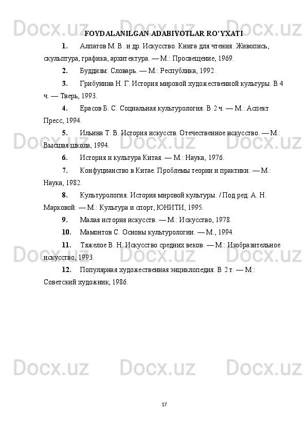 FOYDALANILGAN ADABIYOTLAR RO’YXATI
1. Алпатов М. В.  и др. Искусство. Книга для чтения. Живопись, 
скульптура, графика, архитектура. — М.: Просвещение, 1969.
2. Буддизм :   Словарь. — М.: Республика, 1992.
3. Грибунина Н. Г.  История мировой художественной культуры. В 4
ч. — Тверь, 1993.
4. Ерасов Б. С.  Социальная культурология. В 2 ч. — М.: Аспект 
Пресс, 1994.
5. Ильина Т. В.  История искусств. Отечественное искусство. — М.: 
Высшая школа, 1994.
6. История  и культура Китая. — М.: Наука, 1976.
7. Конфуцианство  в Китае. Проблемы теории и практики. — М.: 
Наука, 1982.
8. Культурология.  История мировой культуры. / Под ред. A. Н. 
Марковой. — М.: Культура и   спорт, ЮНИТИ, 1995.
9. Малая  история искусств. — М.: Искусство, 1978.
10. Мамонтов С.  Основы культурологии. — М., 1994.
11. Тяжелое В. Н.  Искусство средних веков. — М.: Изобразительное 
искусство, 1993.
12. Популярная  художественная энциклопедия. В 2 т. — М.: 
Советский художник, 1986.
17 