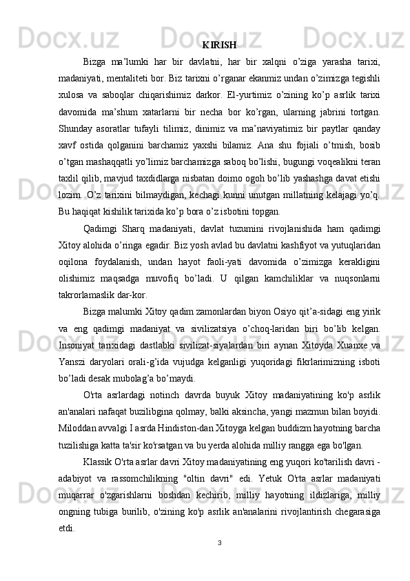 KIRISH
Bizga   ma’lumki   har   bir   davlatni,   har   bir   xalqni   o’ziga   yarasha   tarixi,
madaniyati, mentaliteti bor. Biz tarixni o’rganar ekanmiz undan o’zimizga tegishli
xulosa   va   saboqlar   chiqarishimiz   darkor.   El-yurtimiz   o’zining   ko’p   asrlik   tarixi
davomida   ma’shum   xatarlarni   bir   necha   bor   ko’rgan,   ularning   jabrini   tortgan.
Shunday   asoratlar   tufayli   tilimiz,   dinimiz   va   ma’naviyatimiz   bir   paytlar   qanday
xavf   ostida   qolganini   barchamiz   yaxshi   bilamiz.   Ana   shu   fojiali   o’tmish,   bosib
o’tgan mashaqqatli yo’limiz barchamizga saboq bo’lishi, bugungi voqealikni teran
taxlil qilib, mavjud taxdidlarga nisbatan doimo ogoh bo’lib yashashga davat etishi
lozim.  O’z   tarixini   bilmaydigan,   kechagi   kunni   unutgan   millatning  kelajagi   yo’q.
Bu haqiqat kishilik tarixida ko’p bora o’z isbotini topgan.
Qadimgi   Sharq   madaniyati,   davlat   tuzumini   rivojlanishida   ham   qadimgi
Xitoy alohida o’ringa egadir. Biz yosh avlad bu davlatni kashfiyot va yutuqlaridan
oqilona   foydalanish,   undan   hayot   faoli-yati   davomida   o’zimizga   kerakligini
olishimiz   maqsadga   muvofiq   bo’ladi.   U   qilgan   kamchiliklar   va   nuqsonlarni
takrorlamaslik dar-kor.
Bizga malumki Xitoy qadim zamonlardan biyon Osiyo qit’a-sidagi eng yirik
va   eng   qadimgi   madaniyat   va   sivilizatsiya   o’choq-laridan   biri   bo’lib   kelgan.
Insoniyat   tarixidagi   dastlabki   sivilizat-siyalardan   biri   aynan   Xitoyda   Xuanxe   va
Yanszi   daryolari   orali-g’ida   vujudga   kelganligi   yuqoridagi   fikrlarimizning   isboti
bo’ladi desak mubolag’a bo’maydi.
O'rta   asrlardagi   notinch   davrda   buyuk   Xitoy   madaniyatining   ko'p   asrlik
an'analari nafaqat buzilibgina qolmay, balki aksincha, yangi mazmun bilan boyidi.
Miloddan avvalgi I asrda Hindiston-dan Xitoyga kelgan buddizm hayotning barcha
tuzilishiga katta ta'sir ko'rsatgan va bu yerda alohida milliy rangga ega bo'lgan.
Klassik O'rta asrlar davri Xitoy madaniyatining eng yuqori ko'tarilish davri -
adabiyot   va   rassomchilikning   "oltin   davri"   edi.   Yetuk   O'rta   asrlar   madaniyati
muqarrar   o'zgarishlarni   boshdan   kechirib,   milliy   hayotning   ildizlariga,   milliy
ongning   tubiga   burilib,   o'zining   ko'p   asrlik   an'analarini   rivojlantirish   chegarasiga
etdi.
3