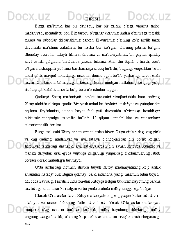 KIRISH
Bizga   ma’lumki   har   bir   davlatni,   har   bir   xalqni   o’ziga   yarasha   tarixi,
madaniyati, mentaliteti bor. Biz tarixni o’rganar ekanmiz undan o’zimizga tegishli
xulosa   va   saboqlar   chiqarishimiz   darkor.   El-yurtimiz   o’zining   ko’p   asrlik   tarixi
davomida   ma’shum   xatarlarni   bir   necha   bor   ko’rgan,   ularning   jabrini   tortgan.
Shunday   asoratlar   tufayli   tilimiz,   dinimiz   va   ma’naviyatimiz   bir   paytlar   qanday
xavf   ostida   qolganini   barchamiz   yaxshi   bilamiz.   Ana   shu   fojiali   o’tmish,   bosib
o’tgan mashaqqatli yo’limiz barchamizga saboq bo’lishi, bugungi voqealikni teran
taxlil qilib, mavjud taxdidlarga nisbatan doimo ogoh bo’lib yashashga davat etishi
lozim.  O’z   tarixini   bilmaydigan,   kechagi   kunni   unutgan   millatning  kelajagi   yo’q.
Bu haqiqat kishilik tarixida ko’p bora o’z isbotini topgan.
Qadimgi   Sharq   madaniyati,   davlat   tuzumini   rivojlanishida   ham   qadimgi
Xitoy alohida o’ringa egadir. Biz yosh avlad bu davlatni kashfiyot va yutuqlaridan
oqilona   foydalanish,   undan   hayot   faoli-yati   davomida   o’zimizga   kerakligini
olishimiz   maqsadga   muvofiq   bo’ladi.   U   qilgan   kamchiliklar   va   nuqsonlarni
takrorlamaslik dar-kor.
Bizga malumki Xitoy qadim zamonlardan biyon Osiyo qit’a-sidagi eng yirik
va   eng   qadimgi   madaniyat   va   sivilizatsiya   o’choq-laridan   biri   bo’lib   kelgan.
Insoniyat   tarixidagi   dastlabki   sivilizat-siyalardan   biri   aynan   Xitoyda   Xuanxe   va
Yanszi   daryolari   orali-g’ida   vujudga   kelganligi   yuqoridagi   fikrlarimizning   isboti
bo’ladi desak mubolag’a bo’maydi.
O'rta   asrlardagi   notinch   davrda   buyuk   Xitoy   madaniyatining   ko'p   asrlik
an'analari nafaqat buzilibgina qolmay, balki aksincha, yangi mazmun bilan boyidi.
Miloddan avvalgi I asrda Hindiston-dan Xitoyga kelgan buddizm hayotning barcha
tuzilishiga katta ta'sir ko'rsatgan va bu yerda alohida milliy rangga ega bo'lgan.
Klassik O'rta asrlar davri Xitoy madaniyatining eng yuqori ko'tarilish davri -
adabiyot   va   rassomchilikning   "oltin   davri"   edi.   Yetuk   O'rta   asrlar   madaniyati
muqarrar   o'zgarishlarni   boshdan   kechirib,   milliy   hayotning   ildizlariga,   milliy
ongning   tubiga   burilib,   o'zining   ko'p   asrlik   an'analarini   rivojlantirish   chegarasiga
etdi.
3 