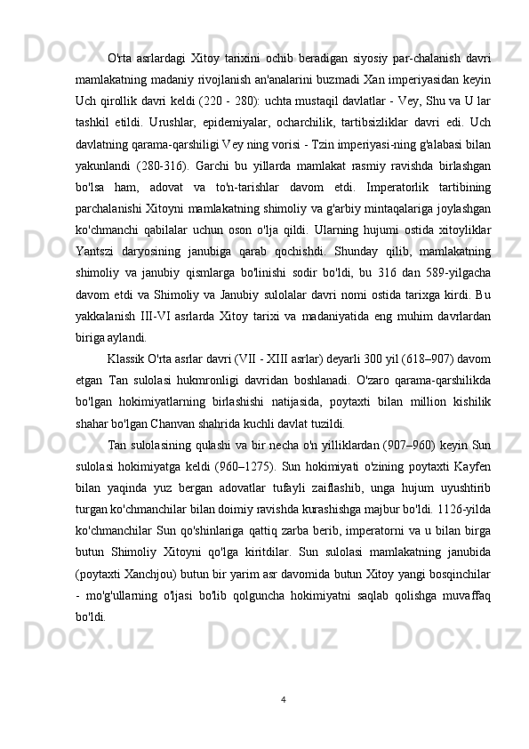 O'rta   asrlardagi   Xitoy   tarixini   ochib   beradigan   siyosiy   par-chalanish   davri
mamlakatning madaniy rivojlanish an'analarini buzmadi Xan imperiyasidan keyin
Uch qirollik davri keldi (220 - 280): uchta mustaqil davlatlar - Vey, Shu va U lar
tashkil   etildi.   Urushlar,   epidemiyalar,   ocharchilik,   tartibsizliklar   davri   edi.   Uch
davlatning qarama-qarshiligi Vey ning vorisi - Tzin imperiyasi-ning g'alabasi bilan
yakunlandi   (280-316).   Garchi   bu   yillarda   mamlakat   rasmiy   ravishda   birlashgan
bo'lsa   ham,   adovat   va   to'n-tarishlar   davom   etdi.   Imperatorlik   tartibining
parchalanishi Xitoyni mamlakatning shimoliy va g'arbiy mintaqalariga joylashgan
ko'chmanchi   qabilalar   uchun   oson   o'lja   qildi.   Ularning   hujumi   ostida   xitoyliklar
Yantszi   daryosining   janubiga   qarab   qochishdi.   Shunday   qilib,   mamlakatning
shimoliy   va   janubiy   qismlarga   bo'linishi   sodir   bo'ldi,   bu   316   dan   589-yilgacha
davom   etdi   va   Shimoliy   va   Janubiy   sulolalar   davri   nomi   ostida   tarixga   kirdi.   Bu
yakkalanish   III-VI   asrlarda   Xitoy   tarixi   va   madaniyatida   eng   muhim   davrlardan
biriga aylandi.
Klassik O'rta asrlar davri (VII - XIII asrlar) deyarli 300 yil (618–907) davom
etgan   Tan   sulolasi   hukmronligi   davridan   boshlanadi.   O'zaro   qarama-qarshilikda
bo'lgan   hokimiyatlarning   birlashishi   natijasida,   poytaxti   bilan   million   kishilik
shahar bo'lgan Chanvan shahrida kuchli davlat tuzildi. 
Tan sulolasining qulashi  va bir  necha o'n yilliklardan (907–960) keyin Sun
sulolasi   hokimiyatga   keldi   (960–1275).   Sun   hokimiyati   o'zining   poytaxti   Kayfen
bilan   yaqinda   yuz   bergan   adovatlar   tufayli   zaiflashib,   unga   hujum   uyushtirib
turgan ko'chmanchilar bilan doimiy ravishda kurashishga majbur bo'ldi. 1126-yilda
ko'chmanchilar   Sun   qo'shinlariga   qattiq   zarba   berib,   imperatorni   va   u   bilan   birga
butun   Shimoliy   Xitoyni   qo'lga   kiritdilar.   Sun   sulolasi   mamlakatning   janubida
(poytaxti Xanchjou) butun bir yarim asr davomida butun Xitoy yangi bosqinchilar
-   mo'g'ullarning   o'ljasi   bo'lib   qolguncha   hokimiyatni   saqlab   qolishga   muvaffaq
bo'ldi.
4 