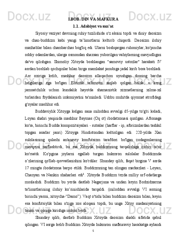 I.BOB. DIN VA MAFKURA
1.1. Adabiyot va san’at
Siyosiy vaziyat davrning ruhiy tuzilishida o'z aksini topdi va diniy daosizm
va   chan-buddizm   kabi   yangi   ta’limotlarni   keltirib   chiqardi.   Daosizm   ilohiy
mazhablar bilan chambarchas bog'liq edi. Ularni boshqargan ruhoniylar, ko'pincha
oddiy odamlardan, ularga osmondan shaxsan yuborilgan vahiylarning mavjudligini
da'vo   qilishgan.   Shimoliy   Xitoyda   boshlangan   "samoviy   ustozlar"   harakati   IV
asrdan boshlab qochqinlar bilan birga mamlakat janubiga jadal kirib bora boshladi.
Asr   oxiriga   kelib,   mashhur   daosizm   allaqachon   uyushgan   dinning   barcha
belgilariga   ega   bo'lgan.   Elitistik   ta'limotni   saqlab   qolgan   holda,   u   keng
jamoatchilik   uchun   kundalik   hayotda   shamanistik   xizmatlarning   xilma-xil
turlaridan  foydalanish  imkoniyatini  ta'minladi.  Ushbu  muhitda  qiyomat  atrofidagi
g'oyalar mashhur edi. 
Buddaviylik   Xitoyga   kelgan   sana   miloddan   avvalgi   65-yilga   to'g'ri   keladi,
Loyan shahri  yaqinida mashhur Baymas  (Oq ot)  ibodatxonasi  qurilgan. Afsonaga
ko'ra, birinchi Budda kompozitsiyalari - sutralar (harflar - ip, aforizmlardan tashkil
topgan   asarlar   janri)   Xitoyga   Hindistondan   keltirilgan   edi.   220-yilda   Xan
sulolasining   qulashi   an'anaviy   konfutsizm   tarafdori   bo'lgan   zodagonlarning
mavqeini   zaiflashtirdi,   bu   esa   Xitoyda   buddizmning   tarqalishiga   ijobiy   ta'sir
ko'rsatdi.   Ko'pgina   joylarni   egallab   turgan   hukmron   sulolalar   Buddizmda
o’zlarining   qo'llab-quvvatlanishini   ko'rdilar.   Shunday   qilib,   faqat   birgina   V   asrda
17 mingta ibodatxona barpo etildi. Buddizmning  tan olingan markazlari  -  Loyan,
Chanyan   va   Nankin   shaharlari   edi 1
.   Xitoyda   Buddizm   tezda   milliy   urf-odatlarga
moslashdi.   Buddizm   bu   yerda   dastlab   Nagarjuna   va   undan   keyin   Bodxidxarma
ta'limotlarining   ilohiy   ko’rinishlarida   tarqaldi.   (miloddan   avvalgi   VI   asrning
birinchi yarmi, xitoycha-“Damo”). Vaqt o'tishi bilan buddizm daosizm bilan, keyin
esa   konfutsiylik   bilan   o'ziga   xos   aloqani   topdi,   bu   unga   Xitoy   madaniyatining
tanasi va qoniga kirishga imkon berdi.
Shunday   qilib,   dastlab   Buddizm   Xitoyda   daosizm   shakli   sifatida   qabul
qilingan. VI asrga kelib Buddizm Xitoyda hukmron mafkuraviy harakatga aylandi
5