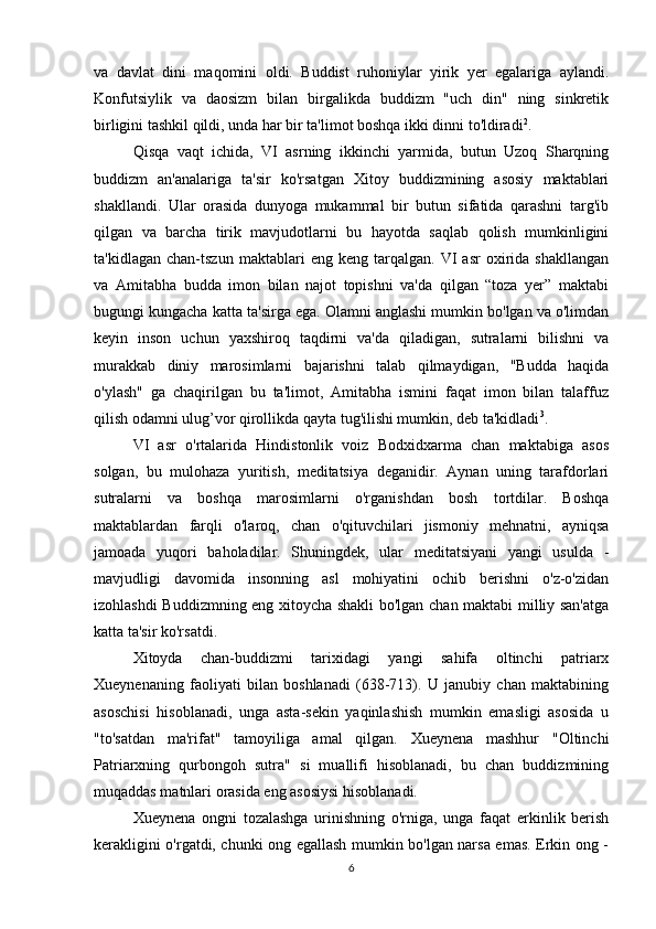 va   davlat   dini   maqomini   oldi.   Buddist   ruhoniylar   yirik   yer   egalariga   aylandi.
Konfutsiylik   va   daosizm   bilan   birgalikda   buddizm   "uch   din"   ning   sinkretik
birligini tashkil qildi, unda har bir ta'limot boshqa ikki dinni to'ldiradi 2
. 
Qisqa   vaqt   ichida,   VI   asrning   ikkinchi   yarmida,   butun   Uzoq   Sharqning
buddizm   an'analariga   ta'sir   ko'rsatgan   Xitoy   buddizmining   asosiy   maktablari
shakllandi.   Ular   orasida   dunyoga   mukammal   bir   butun   sifatida   qarashni   targ'ib
qilgan   va   barcha   tirik   mavjudotlarni   bu   hayotda   saqlab   qolish   mumkinligini
ta'kidlagan   chan-tszun   maktablari   eng   keng  tarqalgan.   VI   asr   oxirida   shakllangan
va   Amitabha   budda   imon   bilan   najot   topishni   va'da   qilgan   “toza   yer”   maktabi
bugungi kungacha katta ta'sirga ega. Olamni anglashi mumkin bo'lgan va o'limdan
keyin   inson   uchun   yaxshiroq   taqdirni   va'da   qiladigan,   sutralarni   bilishni   va
murakkab   diniy   marosimlarni   bajarishni   talab   qilmaydigan,   "Budda   haqida
o'ylash"   ga   chaqirilgan   bu   ta'limot,   Amitabha   ismini   faqat   imon   bilan   talaffuz
qilish odamni ulug’vor qirollikda qayta tug'ilishi mumkin, deb ta'kidladi 3
. 
VI   asr   o'rtalarida   Hindistonlik   voiz   Bodxidxarma   chan   maktabiga   asos
solgan,   bu   mulohaza   yuritish,   meditatsiya   deganidir.   Aynan   uning   tarafdorlari
sutralarni   va   boshqa   marosimlarni   o'rganishdan   bosh   tortdilar.   Boshqa
maktablardan   farqli   o'laroq,   chan   o'qituvchilari   jismoniy   mehnatni,   ayniqsa
jamoada   yuqori   baholadilar.   Shuningdek,   ular   meditatsiyani   yangi   usulda   -
mavjudligi   davomida   insonning   asl   mohiyatini   ochib   berishni   o'z-o'zidan
izohlashdi Buddizmning eng xitoycha shakli bo'lgan chan maktabi milliy san'atga
katta ta'sir ko'rsatdi.
Xitoyda   chan-buddizmi   tarixidagi   yangi   sahifa   oltinchi   patriarx
Xueynenaning   faoliyati   bilan   boshlanadi   (638-713).   U   janubiy   chan   maktabining
asoschisi   hisoblanadi,   unga   asta-sekin   yaqinlashish   mumkin   emasligi   asosida   u
"to'satdan   ma'rifat"   tamoyiliga   amal   qilgan.   Xueynena   mashhur   "Oltinchi
Patriarxning   qurbongoh   sutra"   si   muallifi   hisoblanadi,   bu   chan   buddizmining
muqaddas matnlari orasida eng asosiysi hisoblanadi. 
Xueynena   ongni   tozalashga   urinishning   o'rniga,   unga   faqat   erkinlik   berish
kerakligini o'rgatdi, chunki ong egallash mumkin bo'lgan narsa emas. Erkin ong -
6 