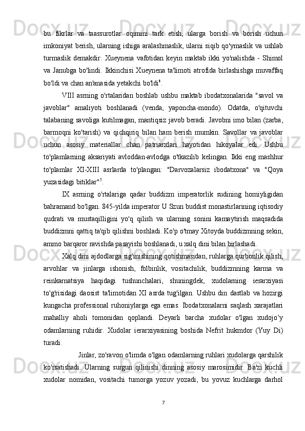 bu   fikrlar   va   taassurotlar   oqimini   tark   etish,   ularga   borish   va   borish   uchun
imkoniyat berish, ularning ishiga aralashmaslik, ularni siqib qo'ymaslik va ushlab
turmaslik   demakdir.   Xueynena   vafotidan   keyin   maktab   ikki   yo'nalishda   -   Shimol
va Janubga  bo'lindi. Ikkinchisi  Xueynena ta'limoti  atrofida  birlashishga  muvaffaq
bo'ldi va chan an'anasida yetakchi bo'ldi 4
. 
VIII   asrning   o'rtalaridan   boshlab   ushbu   maktab   ibodatxonalarida   "savol   va
javoblar"   amaliyoti   boshlanadi   (venda,   yaponcha-mondo).   Odatda,   o'qituvchi
talabaning savoliga kutilmagan, mantiqsiz javob beradi. Javobni imo bilan (zarba,
barmoqni   ko'tarish)   va   qichqiriq   bilan   ham   berish   mumkin.   Savollar   va   javoblar
uchun   asosiy   materiallar   chan   patriarxlari   hayotidan   hikoyalar   edi.   Ushbu
to'plamlarning   aksariyati   avloddan-avlodga   o'tkazilib   kelingan.   Ikki   eng   mashhur
to'plamlar   XI-XIII   asrlarda   to'plangan:   "Darvozalarsiz   ibodatxona"   va   "Qoya
yuzasidagi bitiklar" 5
. 
IX   asrning   o'rtalariga   qadar   buddizm   imperatorlik   sudining   homiyligidan
bahramand bo'lgan. 845-yilda imperator U Szun buddist monastirlarining iqtisodiy
qudrati   va   mustaqilligini   yo'q   qilish   va   ularning   sonini   kamaytirish   maqsadida
buddizmni qattiq ta'qib qilishni boshladi. Ko'p o'tmay Xitoyda buddizmning sekin,
ammo barqaror ravishda pasayishi boshlanadi, u xalq dini bilan birlashadi. 
Xalq dini ajdodlarga sig'inishining qotishmasidan, ruhlarga qurbonlik qilish,
arvohlar   va   jinlarga   ishonish,   folbinlik,   vositachilik,   buddizmning   karma   va
reinkarnatsiya   haqidagi   tushunchalari,   shuningdek,   xudolarning   ierarxiyasi
to'g'risidagi   daosist   ta'limotidan   XI   asrda   tug'ilgan.   Ushbu   din   dastlab   va   hozirgi
kungacha   professional   ruhoniylarga   ega   emas.   Ibodatxonalarni   saqlash   xarajatlari
mahalliy   aholi   tomonidan   qoplandi.   Deyarli   barcha   xudolar   o'lgan   xudojo’y
odamlarning   ruhidir.   Xudolar   ierarxiyasining   boshida   Nefrit   hukmdor   (Yuy   Di)
turadi. 
         Jinlar, zo'ravon o'limda o'lgan odamlarning ruhlari xudolarga qarshilik
ko'rsatishadi.   Ularning   surgun   qilinishi   dinning   asosiy   marosimidir.   Ba'zi   kuchli
xudolar   nomidan,   vositachi   tumorga   yozuv   yozadi,   bu   yovuz   kuchlarga   darhol
7 