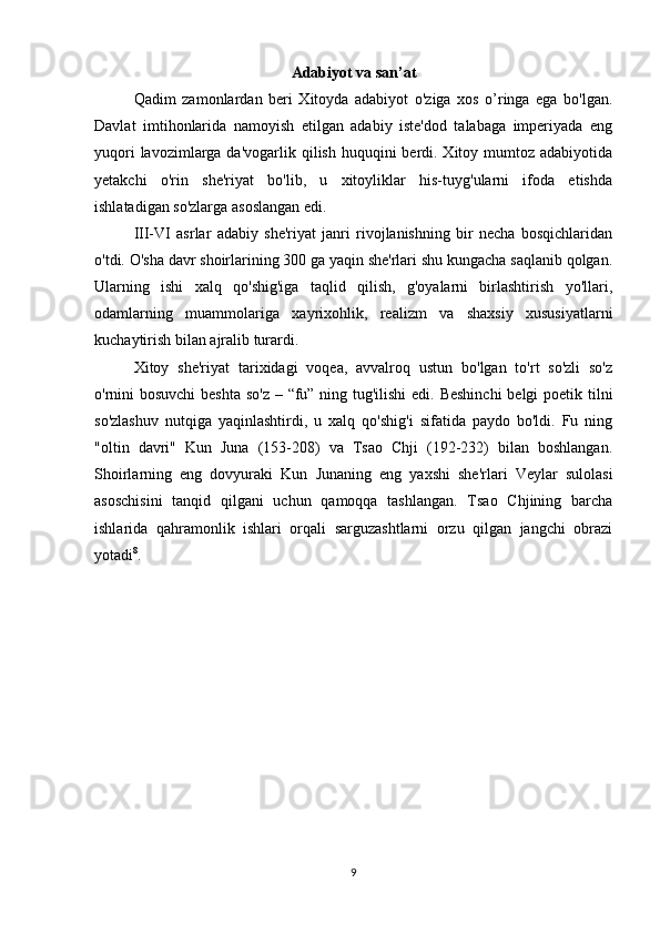 Adabiyot va san’at
Qadim   zamonlardan   beri   Xitoyda   adabiyot   o'ziga   xos   o’ringa   ega   bo'lgan.
Davlat   imtihonlarida   namoyish   etilgan   adabiy   iste'dod   talabaga   imperiyada   eng
yuqori  lavozimlarga da'vogarlik qilish huquqini  berdi. Xitoy mumtoz adabiyotida
yetakchi   o'rin   she'riyat   bo'lib,   u   xitoyliklar   his-tuyg'ularni   ifoda   etishda
ishlatadigan so'zlarga asoslangan edi. 
III-VI   asrlar   adabiy   she'riyat   janri   rivojlanishning   bir   necha   bosqichlaridan
o'tdi. O'sha davr shoirlarining 300 ga yaqin she'rlari shu kungacha saqlanib qolgan.
Ularning   ishi   xalq   qo'shig'iga   taqlid   qilish,   g'oyalarni   birlashtirish   yo'llari,
odamlarning   muammolariga   xayrixohlik,   realizm   va   shaxsiy   xususiyatlarni
kuchaytirish bilan ajralib turardi. 
Xitoy   she'riyat   tarixidagi   voqea,   avvalroq   ustun   bo'lgan   to'rt   so'zli   so'z
o'rnini  bosuvchi  beshta so'z – “fu” ning tug'ilishi  edi. Beshinchi  belgi  poetik tilni
so'zlashuv   nutqiga   yaqinlashtirdi,   u   xalq   qo'shig'i   sifatida   paydo   bo'ldi.   Fu   ning
"oltin   davri"   Kun   Juna   (153-208)   va   Tsao   Chji   (192-232)   bilan   boshlangan.
Shoirlarning   eng   dovyuraki   Kun   Junaning   eng   yaxshi   she'rlari   Veylar   sulolasi
asoschisini   tanqid   qilgani   uchun   qamoqqa   tashlangan.   Tsao   Chjining   barcha
ishlarida   qahramonlik   ishlari   orqali   sarguzashtlarni   orzu   qilgan   jangchi   obrazi
yotadi 8
. 
        
9