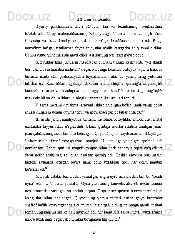 1.2. Fan va texnika
Siyosiy   parchalanish   davri   Xitoyda   fan   va   texnikaning   rivojlanishini
to'xtatmadi.   Xitoy   matematikasining   katta   yutug'i   V   asrda   otasi   va   o'g'li   Tszu
Chunchji   va   Tszu   Genchji   tomonidan   o'tkazilgan   hisoblash   natijalari   edi.   Bizga
noma'lum   bo'lgan   usullardan   foydalanib,   ular   o'nlik   kasrgacha   aniq   sonni   oldilar.
Ushbu yutuq yilnomalarda qayd etildi, asarlarning o'zi izsiz g'oyib bo'ldi. 
Xitoyliklar fizik jismlarni masofadan o'lchash usulini kashf etib, "yer shakli
bor, osmon esa tanadan mahrum" degan xulosaga kelishdi. Xitoyda taqvim tarixida
birinchi   marta   ular   pretsessiyadan   foydalandilar,   ular   bir   yarim   ming   yulduzni
bilishar   edi.   Kasalliklarning   diagnostikasini   ishlab   chiqildi:   qorong'u   va   yorug'lik
tamoyillari   asosida   fiziologiya,   patologiya   va   kasallik   o'rtasidagi   bog'liqlik
tushuntirildi va o'simliklarni biologik nazorat qilish usullari topildi. 
V asrda metalni qotishma jarayoni ishlab chiqilgan bo'lib, unda yangi po'lat
ishlab chiqarish uchun quyma temir va moylanadigan po'latlar eritilgan 23
. 
III   asrda   jahon   amaliyotida   birinchi   marotaba   xitoyliklar   mukammal   metal
uzatmalar   tayyorlashni   o'rganishdi.   Ularni   g'arbga   avarlar   sifatida   tanilgan   juan-
juan qabilasining askarlari olib kelishgan. Qayta aloqa tamoyili asosida ishlaydigan
"kibernetik   qurilma"   navigatsiyasi   mavjud.   U   "janubga   yo'nalgan   qoshiq"   deb
nomlangan. Ushbu qurilma magnit kompas bilan hech qanday aloqasi yo'q edi va
faqat   nefrit   shaklidagi   toj   bilan   o'ralgan   qoshiq   edi.   Qoshiq   qayerda   burilmasin,
hattoki   aylanada   o'tirgan   bo'lsa   ham,   dono   uzatilgan   qo'li   har   doim   janubni
ko'rsatar edi 24
. 
Xitoylik ustalar tomonidan yaratilgan eng ajoyib narsalardan biri bu "sehrli
oyna"   edi.     U   V   asrda   yaratildi.   Oyna   yuzasining   konveks   aks   ettiruvchi   tomoni
och   bronzadan   yasalgan   va   porlab   turgan.   Orqa   qismi   quyma   bronza   rasmlari   va
ierogliflar   bilan   qoplangan.   Quyoshning   yorqin   nurlari   ostida   go'yo   bronzalar
shaffof bo'lib ketayotgandek aks etuvchi sirt orqali oldingi tomonga qarab, teskari
tomonning naqshlarini ko'rish mumkin edi. Sir faqat XX asrda, metall yuzalarning
mikro tuzilishini o'rganish mumkin bo'lganida hal qilindi 25
. 
10 