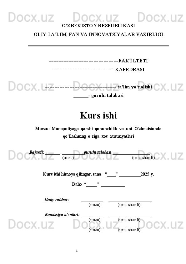 1O‘ZBEKISTON RESPUBLIKASI
OLIY TA’LIM, FAN VA INNOVATSIYALAR VAZIRLI GI
------------------------------------------FAKULTETI
“----------------------------------” KAFEDRASI
------------------------------------------- ta’lim yo‘nalishi 
______- guruhi talabasi
Kurs ishi 
Mavzu :  Monopoliyaga  qarshi  qonunchilik  va  uni  O’zbekistonda
qo’llashning  o’ziga  xos  xususiyatlari
  Bajardi: _______  ____ _____ _ guruhi talabasi  ______ ___ ________
  (imzo)                                                       (ismi sharifi)
  
Kurs ishi himoya qilingan sana     “____” __ ___ _____20 25  y.
Baho  “_____” ____ __ _____
      Ilmiy rahbar:           __________      ____________________ 
                (imzo)                (ismi sharifi)
     Komissiya a’zolari:   __________     ____________________ 
                (imzo)                  (ismi sharifi)
                                       __________      ____________________ 
                 (imzo)                  (ismi sharifi) 