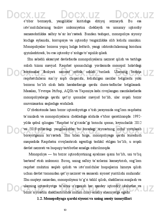 10e’tibor   bermaydi,   yangiliklar   kiritishga   ehtiyoj   sezmaydi.   Bu   esa
iste’molchilarning   tanlov   imkoniyatini   cheklaydi   va   umumiy   iqtisodiy
samaradorlikka   salbiy   ta’sir   ko‘rsatadi.   Bundan   tashqari,   monopoliya   siyosiy
kuchga   aylanishi,   korrupsiya   va   iqtisodiy   tengsizlikka   olib   kelishi   mumkin.
Monopoliyalar   bozorni   yopiq   holga   keltirib,   yangi   ishtirokchilarning   kirishini
qiyinlashtiradi, bu esa iqtisodiy o‘sishga to‘sqinlik qiladi.
Shu   sababli   aksariyat   davlatlarda   monopoliyalarni   nazorat   qilish   va   tartibga
solish   tizimi   mavjud.   Raqobat   qonunchiligi   yordamida   monopol   holatdagi
korxonalar   faoliyati   nazorat   ostida   ushlab   turiladi.   Ularning   boshqa
raqobatchilarni   sun’iy   siqib   chiqarishi,   kelishilgan   narxlar   belgilashi   yoki
bozorni   bo‘lib   olish   kabi   harakatlariga   qarshi   chora-tadbirlar   belgilanadi.
Masalan, Yevropa Ittifoqi, AQSh va Yaponiya kabi rivojlangan mamlakatlarda
monopoliyalarga   qarshi   qat’iy   qonunlar   mavjud   bo‘lib,   ular   orqali   bozor
muvozanatini saqlashga erishiladi.
O‘zbekistonda ham bozor iqtisodiyotiga o‘tish jarayonida sog‘lom raqobatni
ta’minlash  va monopoliyalarni  cheklashga  alohida e’tibor  qaratilmoqda. 1992-
yilda   qabul   qilingan   “Raqobat   to‘g‘risida”gi   birinchi   qonun,   keyinchalik   2012
va   2019-yillardagi   yangilanishlar   bu   boradagi   siyosatning   izchil   rivojlanib
borayotganini   ko‘rsatadi.   Shu   bilan   birga,   monopoliyaga   qarshi   kurashish
maqsadida   Raqobatni   rivojlantirish   agentligi   tashkil   etilgan   bo‘lib,   u   orqali
davlat nazorati va huquqiy tartibotlar amalga oshirilmoqda.
  Monopoliya   —   bu   bozor   iqtisodiyotining   ajralmas   qismi   bo‘lib,   uni   to‘liq
bartaraf   etish   imkonsiz.   Biroq,   uning   salbiy   ta’sirlarini   kamaytirish,   sog‘lom
raqobat   muhitini   saqlab   qolish   va   iste’molchilar   huquqlarini   himoya   qilish
uchun davlat tomonidan qat’iy nazorat va samarali siyosat yuritilishi muhimdir.
Shu nuqtayi nazardan, monopoliyani to‘g‘ri tahlil qilish, shakllarini aniqlash va
ularning   iqtisodiyotga   ta’sirini   o‘rganish   har   qanday   iqtisodiy   islohotlar   va
bozor siyosatini shakllantirishda muhim ilmiy-amaliy ahamiyatga egadir.
1.2. Monopoliyaga qarshi siyosat va uning asosiy tamoyillari 