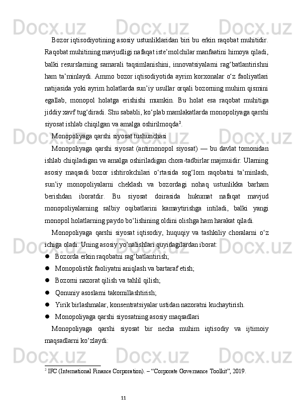 11Bozor iqtisodiyotining asosiy ustunliklaridan biri bu erkin raqobat muhitidir.
Raqobat muhitining mavjudligi nafaqat iste’molchilar manfaatini himoya qiladi,
balki   resurslarning   samarali   taqsimlanishini,   innovatsiyalarni   rag‘batlantirishni
ham ta’minlaydi. Ammo bozor iqtisodiyotida ayrim korxonalar o‘z faoliyatlari
natijasida yoki ayrim holatlarda sun’iy usullar orqali bozorning muhim qismini
egallab,   monopol   holatga   erishishi   mumkin.   Bu   holat   esa   raqobat   muhitiga
jiddiy xavf tug‘diradi. Shu sababli, ko‘plab mamlakatlarda monopoliyaga qarshi
siyosat ishlab chiqilgan va amalga oshirilmoqda 2
.
Monopoliyaga qarshi siyosat tushunchasi
Monopoliyaga  qarshi   siyosat   (antimonopol  siyosat)   —  bu  davlat   tomonidan
ishlab chiqiladigan va amalga oshiriladigan chora-tadbirlar majmuidir. Ularning
asosiy   maqsadi   bozor   ishtirokchilari   o‘rtasida   sog‘lom   raqobatni   ta’minlash,
sun’iy   monopoliyalarni   cheklash   va   bozordagi   nohaq   ustunlikka   barham
berishdan   iboratdir.   Bu   siyosat   doirasida   hukumat   nafaqat   mavjud
monopoliyalarning   salbiy   oqibatlarini   kamaytirishga   intiladi,   balki   yangi
monopol holatlarning paydo bo‘lishining oldini olishga ham harakat qiladi.
Monopoliyaga   qarshi   siyosat   iqtisodiy,   huquqiy   va   tashkiliy   choralarni   o‘z
ichiga oladi. Uning asosiy yo‘nalishlari quyidagilardan iborat:
 Bozorda erkin raqobatni rag‘batlantirish;
 Monopolistik faoliyatni aniqlash va bartaraf etish;
 Bozorni nazorat qilish va tahlil qilish;
 Qonuniy asoslarni takomillashtirish;
 Yirik birlashmalar, konsentratsiyalar ustidan nazoratni kuchaytirish.
 Monopoliyaga qarshi siyosatning asosiy maqsadlari
Monopoliyaga   qarshi   siyosat   bir   necha   muhim   iqtisodiy   va   ijtimoiy
maqsadlarni ko‘zlaydi:
2
  IFC (International Finance Corporation). – “Corporate Governance Toolkit”, 2019. 