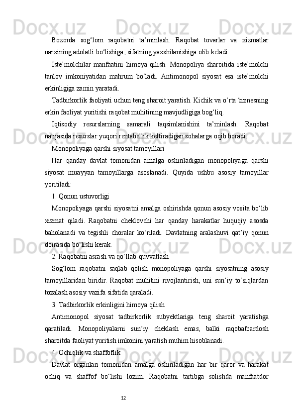 12Bozorda   sog‘lom   raqobatni   ta’minlash.   Raqobat   tovarlar   va   xizmatlar
narxining adolatli bo‘lishiga, sifatning yaxshilanishiga olib keladi.
Iste’molchilar   manfaatini   himoya   qilish.   Monopoliya   sharoitida   iste’molchi
tanlov   imkoniyatidan   mahrum   bo‘ladi.   Antimonopol   siyosat   esa   iste’molchi
erkinligiga zamin yaratadi.
Tadbirkorlik faoliyati uchun teng sharoit yaratish. Kichik va o‘rta biznesning
erkin faoliyat yuritishi raqobat muhitining mavjudligiga bog‘liq.
Iqtisodiy   resurslarning   samarali   taqsimlanishini   ta’minlash.   Raqobat
natijasida resurslar yuqori rentabellik keltiradigan sohalarga oqib boradi.
Monopoliyaga qarshi siyosat tamoyillari
Har   qanday   davlat   tomonidan   amalga   oshiriladigan   monopoliyaga   qarshi
siyosat   muayyan   tamoyillarga   asoslanadi.   Quyida   ushbu   asosiy   tamoyillar
yoritiladi:
1. Qonun ustuvorligi
Monopoliyaga qarshi siyosatni amalga oshirishda qonun asosiy vosita bo‘lib
xizmat   qiladi.   Raqobatni   cheklovchi   har   qanday   harakatlar   huquqiy   asosda
baholanadi   va   tegishli   choralar   ko‘riladi.   Davlatning   aralashuvi   qat’iy   qonun
doirasida bo‘lishi kerak.
2. Raqobatni asrash va qo‘llab-quvvatlash
Sog‘lom   raqobatni   saqlab   qolish   monopoliyaga   qarshi   siyosatning   asosiy
tamoyillaridan   biridir.   Raqobat   muhitini   rivojlantirish,   uni   sun’iy   to‘siqlardan
tozalash asosiy vazifa sifatida qaraladi.
3. Tadbirkorlik erkinligini himoya qilish
Antimonopol   siyosat   tadbirkorlik   subyektlariga   teng   sharoit   yaratishga
qaratiladi.   Monopoliyalarni   sun’iy   cheklash   emas,   balki   raqobatbardosh
sharoitda faoliyat yuritish imkonini yaratish muhim hisoblanadi.
4. Ochiqlik va shaffoflik
Davlat   organlari   tomonidan   amalga   oshiriladigan   har   bir   qaror   va   harakat
ochiq   va   shaffof   bo‘lishi   lozim.   Raqobatni   tartibga   solishda   manfaatdor 