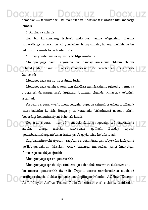 13tomonlar   —   tadbirkorlar,   iste’molchilar   va   nodavlat   tashkilotlar   fikri   inobatga
olinadi.
5. Adolat va xolislik
Har   bir   korxonaning   faoliyati   individual   tarzda   o‘rganiladi.   Barcha
subyektlarga   nisbatan   bir   xil   yondashuv   tatbiq   etilishi,   huquqbuzarliklarga   bir
xil mezon asosida baho berilishi shart.
6. Ilmiy yondashuv va iqtisodiy tahlilga asoslanish
Monopoliyaga   qarshi   siyosatda   har   qanday   aralashuv   oldidan   chuqur
iqtisodiy tahlil o‘tkazilishi kerak. Bu orqali noto‘g‘ri qarorlar qabul qilish xavfi
kamayadi.
Monopoliyaga qarshi siyosatning turlari
Monopoliyaga qarshi  siyosatning shakllari mamlakatning iqtisodiy tizimi va
rivojlanish darajasiga qarab farqlanadi. Umuman olganda, uch asosiy yo‘nalish
ajratiladi:
Preventiv siyosat – ya’ni monopoliyalar vujudga kelmasligi uchun profilaktik
chora-tadbirlar   ko‘rish.   Bunga   yirik   korxonalar   birlashuvini   nazorat   qilish,
bozordagi konsentratsiyani baholash kiradi.
Repressiv   siyosat   –   mavjud   monopoliyalarning   raqobatga   zid   harakatlarini
aniqlab,   ularga   nisbatan   sanksiyalar   qo‘llash.   Bunday   siyosat
qonunbuzarliklarga nisbatan tezkor javob qaytarishni ko‘zda tutadi.
Rag‘batlantiruvchi siyosat – raqobatni rivojlantiradigan subyektlar faoliyatini
qo‘llab-quvvatlash.   Masalan,   kichik   biznesga   imtiyozlar,   yangi   kirayotgan
firmalarga subsidiya ajratish.
Monopoliyaga qarshi qonunchilik
Monopoliyaga qarshi siyosatni amalga oshirishda muhim vositalardan biri —
bu   maxsus   qonunchilik   tizimidir.   Deyarli   barcha   mamlakatlarda   raqobatni
tartibga soluvchi alohida qonunlar qabul qilingan. Masalan, AQShda “Sherman
Act”, “Clayton Act” va “Federal Trade Commission Act” shular jumlasidandir. 