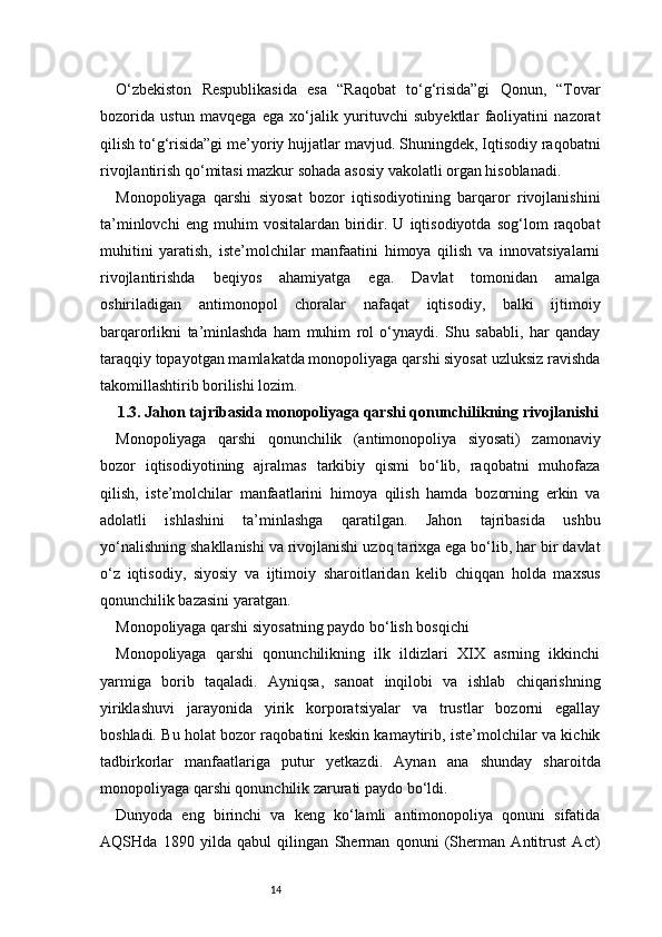 14O‘zbekiston   Respublikasida   esa   “Raqobat   to‘g‘risida”gi   Qonun,   “Tovar
bozorida   ustun   mavqega   ega   xo‘jalik   yurituvchi   subyektlar   faoliyatini   nazorat
qilish to‘g‘risida”gi me’yoriy hujjatlar mavjud. Shuningdek, Iqtisodiy raqobatni
rivojlantirish qo‘mitasi mazkur sohada asosiy vakolatli organ hisoblanadi.
Monopoliyaga   qarshi   siyosat   bozor   iqtisodiyotining   barqaror   rivojlanishini
ta’minlovchi   eng  muhim   vositalardan   biridir.   U   iqtisodiyotda   sog‘lom   raqobat
muhitini   yaratish,   iste’molchilar   manfaatini   himoya   qilish   va   innovatsiyalarni
rivojlantirishda   beqiyos   ahamiyatga   ega.   Davlat   tomonidan   amalga
oshiriladigan   antimonopol   choralar   nafaqat   iqtisodiy,   balki   ijtimoiy
barqarorlikni   ta’minlashda   ham   muhim   rol   o‘ynaydi.   Shu   sababli,   har   qanday
taraqqiy topayotgan mamlakatda monopoliyaga qarshi siyosat uzluksiz ravishda
takomillashtirib borilishi lozim.
1.3. Jahon tajribasida monopoliyaga qarshi qonunchilikning rivojlanishi
Monopoliyaga   qarshi   qonunchilik   (antimonopoliya   siyosati)   zamonaviy
bozor   iqtisodiyotining   ajralmas   tarkibiy   qismi   bo‘lib,   raqobatni   muhofaza
qilish,   iste’molchilar   manfaatlarini   himoya   qilish   hamda   bozorning   erkin   va
adolatli   ishlashini   ta’minlashga   qaratilgan.   Jahon   tajribasida   ushbu
yo‘nalishning shakllanishi va rivojlanishi uzoq tarixga ega bo‘lib, har bir davlat
o‘z   iqtisodiy,   siyosiy   va   ijtimoiy   sharoitlaridan   kelib   chiqqan   holda   maxsus
qonunchilik bazasini yaratgan.
Monopoliyaga qarshi siyosatning paydo bo‘lish bosqichi
Monopoliyaga   qarshi   qonunchilikning   ilk   ildizlari   XIX   asrning   ikkinchi
yarmiga   borib   taqaladi.   Ayniqsa,   sanoat   inqilobi   va   ishlab   chiqarishning
yiriklashuvi   jarayonida   yirik   korporatsiyalar   va   trustlar   bozorni   egallay
boshladi. Bu holat bozor raqobatini keskin kamaytirib, iste’molchilar va kichik
tadbirkorlar   manfaatlariga   putur   yetkazdi.   Aynan   ana   shunday   sharoitda
monopoliyaga qarshi qonunchilik zarurati paydo bo‘ldi.
Dunyoda   eng   birinchi   va   keng   ko‘lamli   antimonopoliya   qonuni   sifatida
AQSHda   1890   yilda   qabul   qilingan   Sherman   qonuni   (Sherman   Antitrust   Act) 