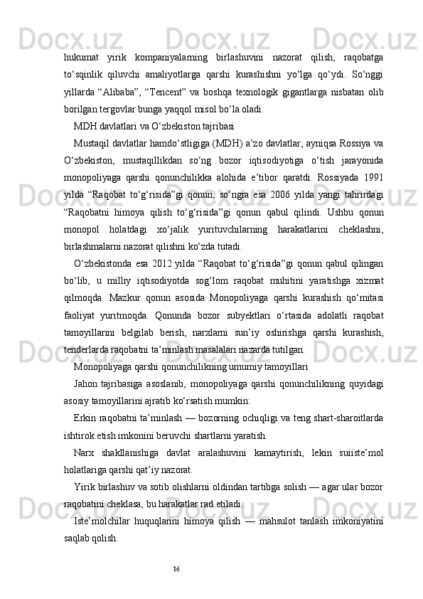 16hukumat   yirik   kompaniyalarning   birlashuvini   nazorat   qilish,   raqobatga
to‘sqinlik   qiluvchi   amaliyotlarga   qarshi   kurashishni   yo‘lga   qo‘ydi.   So‘nggi
yillarda   “Alibaba”,   “Tencent”   va   boshqa   texnologik   gigantlarga   nisbatan   olib
borilgan tergovlar bunga yaqqol misol bo‘la oladi.
MDH davlatlari va O‘zbekiston tajribasi
Mustaqil davlatlar hamdo‘stligiga (MDH) a’zo davlatlar, ayniqsa Rossiya va
O‘zbekiston,   mustaqillikdan   so‘ng   bozor   iqtisodiyotiga   o‘tish   jarayonida
monopoliyaga   qarshi   qonunchilikka   alohida   e’tibor   qaratdi.   Rossiyada   1991
yilda   “Raqobat   to‘g‘risida”gi   qonun,   so‘ngra   esa   2006   yilda   yangi   tahrirdagi
“Raqobatni   himoya   qilish   to‘g‘risida”gi   qonun   qabul   qilindi.   Ushbu   qonun
monopol   holatdagi   xo‘jalik   yurituvchilarning   harakatlarini   cheklashni,
birlashmalarni nazorat qilishni ko‘zda tutadi.
O‘zbekistonda  esa  2012  yilda  “Raqobat   to‘g‘risida”gi  qonun  qabul  qilingan
bo‘lib,   u   milliy   iqtisodiyotda   sog‘lom   raqobat   muhitini   yaratishga   xizmat
qilmoqda.   Mazkur   qonun   asosida   Monopoliyaga   qarshi   kurashish   qo‘mitasi
faoliyat   yuritmoqda.   Qonunda   bozor   subyektlari   o‘rtasida   adolatli   raqobat
tamoyillarini   belgilab   berish,   narxlarni   sun’iy   oshirishga   qarshi   kurashish,
tenderlarda raqobatni ta’minlash masalalari nazarda tutilgan.
Monopoliyaga qarshi qonunchilikning umumiy tamoyillari
Jahon   tajribasiga   asoslanib,   monopoliyaga   qarshi   qonunchilikning   quyidagi
asosiy tamoyillarini ajratib ko‘rsatish mumkin:
Erkin raqobatni ta’minlash — bozorning ochiqligi va teng shart-sharoitlarda
ishtirok etish imkonini beruvchi shartlarni yaratish.
Narx   shakllanishiga   davlat   aralashuvini   kamaytirish,   lekin   suiiste’mol
holatlariga qarshi qat’iy nazorat.
Yirik birlashuv va sotib olishlarni oldindan tartibga solish — agar ular bozor
raqobatini cheklasa, bu harakatlar rad etiladi.
Iste’molchilar   huquqlarini   himoya   qilish   —   mahsulot   tanlash   imkoniyatini
saqlab qolish. 