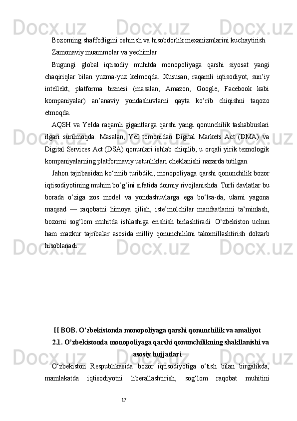 17Bozorning shaffofligini oshirish va hisobdorlik mexanizmlarini kuchaytirish.
Zamonaviy muammolar va yechimlar
Bugungi   global   iqtisodiy   muhitda   monopoliyaga   qarshi   siyosat   yangi
chaqiriqlar   bilan   yuzma-yuz   kelmoqda.   Xususan,   raqamli   iqtisodiyot,   sun’iy
intellekt,   platforma   biznesi   (masalan,   Amazon,   Google,   Facebook   kabi
kompaniyalar)   an’anaviy   yondashuvlarni   qayta   ko‘rib   chiqishni   taqozo
etmoqda.
AQSH va YeIda raqamli gigantlarga qarshi  yangi qonunchilik tashabbuslari
ilgari   surilmoqda.   Masalan,   YeI   tomonidan   Digital   Markets   Act   (DMA)   va
Digital Services Act (DSA) qonunlari ishlab chiqilib, u orqali yirik texnologik
kompaniyalarning platformaviy ustunliklari cheklanishi nazarda tutilgan.
Jahon tajribasidan ko‘rinib turibdiki, monopoliyaga qarshi qonunchilik bozor
iqtisodiyotining muhim bo‘g‘ini sifatida doimiy rivojlanishda. Turli davlatlar bu
borada   o‘ziga   xos   model   va   yondashuvlarga   ega   bo‘lsa-da,   ularni   yagona
maqsad   —   raqobatni   himoya   qilish,   iste’molchilar   manfaatlarini   ta’minlash,
bozorni   sog‘lom   muhitda   ishlashiga   erishish   birlashtiradi.   O‘zbekiston   uchun
ham   mazkur   tajribalar   asosida   milliy   qonunchilikni   takomillashtirish   dolzarb
hisoblanadi.
II BOB. O’zbekistonda monopoliyaga qarshi qonunchilik va amaliyot
2.1. O’zbekistonda monopoliyaga qarshi qonunchilikning shakllanishi va
asosiy hujjatlari
O‘zbekiston   Respublikasida   bozor   iqtisodiyotiga   o‘tish   bilan   birgalikda,
mamlakatda   iqtisodiyotni   liberallashtirish,   sog‘lom   raqobat   muhitini 